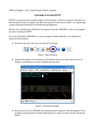 HTTP en Knoppix – I.S.C. Jorge Fernando Ambros Antemate 
Activando el servicio HTTP 
HTTP es un protocolo para visualizar paginas web en Internet, si observas cuando te conectas en la 
barra de dirección de tu navegador web debes de comenzar la dirección con http://, eso significa que 
estamos utilizando el Protocolo de Transferencia de Hipertexto. 
Muchas de las distribuciones GNU/Linux incorporan el servidor APACHE, el cual es el encargado 
de activar el protocolo HTTP. 
En el caso de Knoppix APACHE no se activa al cargar el Sistema Operativo, esto debemos de 
hacerlo de forma manual: 
 En la barra de tareas, haz clic en el icono de la terminal 
Figura 1. Barra de tareas 
 Aparecerá la pantalla de la terminal, en ella debemos de pasar al modo super­usuario, 
en 
knoppix solo debemos de teclear la palabra su y dar enter. 
Figura 2. Terminal de knoppix 
 Para activar el servicio APACHE en la terminal teclea lo siguiente: /etc/init.d/apache 2 start, 
al realizar esto aparecerá un mensaje indicando que el sistema ya tiene activado el protocolo 
HTTP. 
 