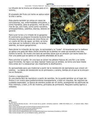 23Curso-taller: “El Huerto Medicinal” - Apuntes y pequeño manual de plantas medicinales
La infusión de la misma se emplea para el in-
somnio.
El emplasto del fruto con leche se aplica sobre
la tiña o sarna.
Esta planta también se utiliza en casos de
convulsiones, tos, enfermedades articulares, y
como hipnótico, para la gingivitis, mal de orín,
mal de ojo, aire malo, como como narcótico,
antiespasmódico, catártico, diarrea, dolores en
general.
Para curar la tos y lo irritado de la garganta:
El cocimiento se prepara hirviendo durante dos
minutos los pétalos frescos de cinco flores en
un cuarto de litro de agua; ya tibio, se toma
una taza por la mañana y otra por la tarde;
además, se hacen gargarismos.
Para aliviar la irritación de los ojos, la carnosidad y la “nube”: Al levantarse por la mañana
se aplica una gota del látex (leche amarilla de la planta) en cada ojo durante tres días.
Contra la sarna: Se muele una taza de semillas secas que se amazan con leche hasta for-
mar una pasta que se aplica en las partes afectadas de la piel.
Para conciliar el sueño: En una taza se ponen los pétalos frescos de una flor y se vierte
agua hirviendo; Se tapa y se deja reposar hasta que se entibie; se toma una taza media
hora antes de ir a desacansar (es importante la dosificación).
Es aprovechada para uso medicinal a partir de la recolección de ejemplares que crecen sil-
vestres. La época de recolección es en primavera y verano, tiempo en el que se la encuen-
tra en floración.
Cultivo y reproducción:
Es una planta fácil de reproducir a partir de semillas. Se la puede sembrar en el lugar de-
finitivo o en vivero para posteriormente transplantarla, o bien en macetas. No requiere de
cuidados especiales. La época de siembra puede ser en otoño, protegiendo las plántulas de
fríos intensos, o bien, a fin de invierno, principios de primavera. Requiere suelos ligeros y
soleados.
Ref.:
H. Hieronimi
Mechor Ramos Montes de Oca - «En el rincón de su jardín- remedios caseros» ISBN 970-93051-0-7 , 1ª edición 2001, Pátzc-
uaro, Michoacán
http://www.semarnat.gob.mx/pfnm/ArgemoneOchroleuca.html
http://www.herbotecnia.com.ar/aut-argemone.html
http://hipernatural.com/es/pltchicalote.htm
http://www.bouncingbearbotanicals.com/spanish/argemone-mexicana-chicalote-p-149.html
http://www.escape.com.ar/usr/dietprin/cardo_santo.htm
 