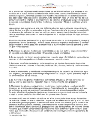3Curso-taller: “El Huerto Medicinal” - Apuntes y pequeño manual de plantas medicinales
Introducción
En el proceso de responder creativamente ante los desafíos sistémicos que enfrenta la hu-
manidad en el nuevo milenio (quizás los más importantes son el cambio climático y el de-
scenso energético), tenemos que rediseñar nuestras relaciones con los sistemas económi-
cos, ecológicos y sociales que nos sostienen. Esta transición hacia un estilo de vida de bajo
consumo energético implica el establecimiento de sistemas productivos que puedan proveer
a nuestras comunidades de alimentos, medicinas, materiales y fibras al nivel local y biore-
gional.
Las personas que aspiramos a una vida holística sabemos que el alimento es nuestra me-
dicina. No hay una diferenciación clara entre un huerto medicinal y un huerto de producción
de alimentos. La inclusión de especies multiuso, como son muchas de las plantas medici-
nales y aromáticas, componen un elemento central en el establecimiento de estos sistemas
resilientes-
Adquirir habilidades de horticultura y agricultura necesita de un poco de paciencia, tiempo y
experiencia a través del tiempo. Muchas veces, el cultivo de plantas medicinales y aromáti-
cas puede ser el primer paso para avanzar hacia la autosuficiencia al nivel personal y famil-
iar, por varias razones:
1. Muchas de las plantas medicinales y aromáticas son de fácil cultivo, se pueden sembrar
en espacios reducidos, como azoteas y traspatios, incluso en macetas-
2. En su mayoría, no tienen grandes exigencias respecto agua y fertilidad del suelo, algunas
especies prefieren especialmente los terrenos secos y empobrecidos.
3. Producen beneficios inmediatos, podemos utilizar las plantas diariamente de muchas
diferentes maneras, como en infusiones, baños de píes, tinturas, aceites y condimentos en
la cocina-
4. Plantas medicinales y aromáticas son importantes para los sistemas de producción agrí-
cola orgánica, por ejemplo en el manejo integrado de las “plagas” o para prevenir/ alejar a
las enfermedades de los cultivos.
5. La mayoría de las plantas medicinales son hierbas, arbustos y árboles perennes, las
cuales, una vez establecidos, necesitan de poco mantenimiento para prosperar -
6. Muchas de las plantas, antiguamente crecieron de manera natural en el campo. Sin
embargo, las prácticas agricolas predominantes (especialmente los monocultivos y el uso
de herbicidas y otros agroquímicos) han resultado en una progresiva pérdida de estos.
Por esto, el cultivo de estas plantas tiene un importante componente de rescate cultural y
ecológico, preservando biodiversidad para las generaciones futuras
Este manual ha sido recopilado a través de los años, como material de apoyo de docenas
de nuestros talleres “El huerto medicinal”, impartidos en México entre 2001 y 2010. Es fruto
de una investigación progresiva durante varios años donde buscábamos juntar material de
diferentes fuentes (libros e internet), combinándolo con nuestra experiencia personal. Bus-
camos información acerca del cultivo, propagación y uso de las plantas, en conjunto con las
funciones que puedan ejercer estas especies dentro de un sistema de permacultura. Espe-
ramos que resulte útil a los usuarios en sendero hacia una mayor autonomía personal y de
la comunidad.
(H. Hieronimi, nov. 2010)
 