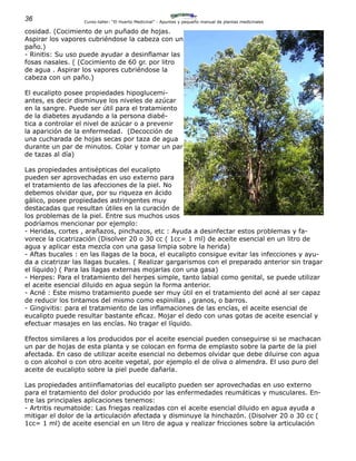 36 Curso-taller: “El Huerto Medicinal” - Apuntes y pequeño manual de plantas medicinales
cosidad. (Cocimiento de un puñado de hojas.
Aspirar los vapores cubriéndose la cabeza con un
paño.)
- Rinitis: Su uso puede ayudar a desinflamar las
fosas nasales. ( (Cocimiento de 60 gr. por litro
de agua . Aspirar los vapores cubriéndose la
cabeza con un paño.)
El eucalipto posee propiedades hipoglucemi-
antes, es decir disminuye los niveles de azúcar
en la sangre. Puede ser útil para el tratamiento
de la diabetes ayudando a la persona diabé-
tica a controlar el nivel de azúcar o a prevenir
la aparición de la enfermedad. (Decocción de
una cucharada de hojas secas por taza de agua
durante un par de minutos. Colar y tomar un par
de tazas al día)
Las propiedades antisépticas del eucalipto
pueden ser aprovechadas en uso externo para
el tratamiento de las afecciones de la piel. No
debemos olvidar que, por su riqueza en ácido
gálico, posee propiedades astringentes muy
destacadas que resultan útiles en la curación de
los problemas de la piel. Entre sus muchos usos
podríamos mencionar por ejemplo:
- Heridas, cortes , arañazos, pinchazos, etc : Ayuda a desinfectar estos problemas y fa-
vorece la cicatrización (Disolver 20 o 30 cc ( 1cc= 1 ml) de aceite esencial en un litro de
agua y aplicar esta mezcla con una gasa limpia sobre la herida)
- Aftas bucales : en las llagas de la boca, el eucalipto consigue evitar las infecciones y ayu-
da a cicatrizar las llagas bucales. ( Realizar gargarismos con el preparado anterior sin tragar
el líquido) ( Para las llagas externas mojarlas con una gasa)
- Herpes: Para el tratamiento del herpes simple, tanto labial como genital, se puede utilizar
el aceite esencial diluido en agua según la forma anterior.
- Acné : Este mismo tratamiento puede ser muy útil en el tratamiento del acné al ser capaz
de reducir los tintamos del mismo como espinillas , granos, o barros.
- Gingivitis: para el tratamiento de las inflamaciones de las encías, el aceite esencial de
eucalipto puede resultar bastante eficaz. Mojar el dedo con unas gotas de aceite esencial y
efectuar masajes en las encías. No tragar el líquido.
Efectos similares a los producidos por el aceite esencial pueden conseguirse si se machacan
un par de hojas de esta planta y se colocan en forma de emplasto sobre la parte de la piel
afectada. En caso de utilizar aceite esencial no debemos olvidar que debe diluirse con agua
o con alcohol o con otro aceite vegetal, por ejemplo el de oliva o almendra. El uso puro del
aceite de eucalipto sobre la piel puede dañarla.
Las propiedades antiinflamatorias del eucalipto pueden ser aprovechadas en uso externo
para el tratamiento del dolor producido por las enfermedades reumáticas y musculares. En-
tre las principales aplicaciones tenemos:
- Artritis reumatoide: Las friegas realizadas con el aceite esencial diluido en agua ayuda a
mitigar el dolor de la articulación afectada y disminuye la hinchazón. (Disolver 20 o 30 cc (
1cc= 1 ml) de aceite esencial en un litro de agua y realizar fricciones sobre la articulación
 