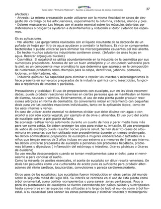 37Curso-taller: “El Huerto Medicinal” - Apuntes y pequeño manual de plantas medicinales
afectada)
- Artrosis: La misma preparación puede utilizarse con la misma finalidad en casos de des-
gaste del cartílago de las articulaciones, especialmente la columna, caderas, manos y pies.
- Dolores musculares: Las friegas con el aceite esencial sobre los músculos doloridos por
distensiones o desgarros ayudaran a desinflamarlos y reducirán el dolor evitando los espas-
mos.
Otras aplicaciones:
- Mal aliento: Los gargarismos realizados con el líquido resultante de la decocción de un
puñado de hojas por litro de agua ayudaran a combatir la halitosis. Es rico en componentes
bactericidas y puede utilizarse para eliminar los microorganismos causantes del mal aliento.
. De hecho muchos colutorios industriales contienen cineol. (Infusión de unas hojas en
agua. Realizar enjuagues bucales)
- Cosmética: El eucaliptol se utiliza abundantemente en la industria de la cosmética por sus
numerosas propiedades. Ademas de ser un buen antiséptico y un estupendo vulnerario para
la piel, es un componente muy aromático lo que determina que aparezca en la composición
de numerosos productos como champús para la caspa, dentífricos, jabones, pomadas,
lociones, ambientadores, etc.
- Industria química: Su capacidad para eliminar o repeler los insectos y microorganismos lo
hace presente en numerosos preparados de la industria química como insecticidas, fungici-
das o repelentes de insectos y parásitos.
Precauciones y toxicidad: El uso de preparaciones con eucalipto, aun en las dosis recomen-
dadas, puede producir reacciones adversas en ciertas personas que se manifiestan en forma
de diarrea, nauseas o vómitos. Externamente, el uso de esta planta puede producir reac-
ciones alérgicas en forma de dermatitis. Es conveniente iniciar el tratamiento con pequeñas
dosis para ver las posibles reacciones individuales, tanto en la aplicación tópica, como en
los usos internos y vahos.
En caso de utilizar aceite esencial no debemos olvidar que debe diluirse con agua o con
alcohol o con otro aceite vegetal, por ejemplo el de oliva o almendra. El uso puro del aceite
de eucalipto sobre la piel puede dañarla.
Se aconseja realizar vahos solamente durante un cuarto de hora y parar media hora más
para ver como actúa. Se deben proteger los ojos para evitar su irritación. El uso prolongado
de vahos de eucalipto puede resultar nocivo para la salud. Se han descrito casos de albu-
minuria en personas que han utilizado este procedimiento durante un tiempo prolongado.
No deben administrarse preparados de eucalipto a mujeres embarazadas o lactantes ni a
niños que tengan menos de 2 años incluso en uso externo o a menores de 6 en uso interno.
No deben utilizarse preparados de eucalipto a personas con problemas hepáticos, proble-
mas biliares o digestivos ( inflamación del estómago o intestino, úlceras gástricas o úlceras
de duodeno)
Su uso resulta desaconsejado cuando se toman medicamentos para el dolor, para el nervi-
osismo o para conciliar el sueño.
Como la mayoría de aceites esenciales, el aceite de eucalipto sin diluir resulta venenoso. En
dosis tan pequeñas como una cucharadita de aceite puro es suficiente para producir alter-
aciones del ritmo cardíaco, taquicardias, convulsiones y parada cardiorrespiratoria.
Otros usos de los eucaliptos: Los eucaliptos fueron introducidos en otras partes del mundo
sobre la segunda mitad del siglo XIX. Su interés se centraba en el uso de esta planta como
árbol ornamental, como cortina roompevientos o para sanear zonas pantanosas. Poco a
poco las plantaciones de eucaliptos se fueron extendiendo por países cálidos y subtropicales
hasta convertirse en las especies más utilizadas a lo largo de todo el mundo como árbol for-
estal. A su capacidad para sanear las zonas pantanosas y eliminar insectos y microorganis-
 