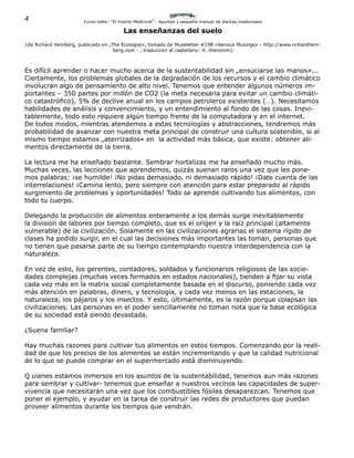 4 Curso-taller: “El Huerto Medicinal” - Apuntes y pequeño manual de plantas medicinales
Las enseñanzas del suelo
(de Richard Heinberg, publicado en „The Ecologist», tomado de Museletter #198 «Various Musings» - http://www.richardhein-
berg.com - , traducción al castellano: H. Hieronimi)
Es difícil aprender o hacer mucho acerca de la sustentabilidad sin „ensuciarse las manos»...
Ciertamente, los problemas globales de la degradación de los recursos y el cambio climático
involucran algo de pensamiento de alto nivel. Tenemos que entender algunos números im-
portantes – 350 partes por millón de CO2 (la meta necesaria para evitar un cambio climáti-
co catastrófico), 5% de declive anual en los campos petroleros existentes (…). Necesitamos
habilidades de análisis y convencimiento, y un entendimiento al fondo de las cosas. Inevi-
tablemente, todo esto requiere algún tiempo frente de la computadora y en el internet.
De todos modos, mientras atendemos a estas tecnologías y abstracciones, tendremos más
probabilidad de avanzar con nuestra meta principal de construir una cultura sostenible, si al
mismo tiempo estamos „aterrizados» en la actividad más básica, que existe: obtener ali-
mentos directamente de la tierra.
La lectura me ha enseñado bastante. Sembrar hortalizas me ha enseñado mucho más.
Muchas veces, las lecciones que aprendemos, quizás suenan raros una vez que les pone-
mos palabras: ¡se humilde! ¡No pidas demasiado, ni demasiado rápido! ¡Date cuenta de las
interrelaciones! ¡Camina lento, pero siempre con atención para estar preparado al rápido
surgimiento de problemas y oportunidades! Todo se aprende cultivando tus alimentos, con
todo tu cuerpo.
Delegando la producción de alimentos enteramente a los demás surge inevitablemente
la división de labores por tiempo completo, que es el origen y la raíz principal (altamente
vulnerable) de la civilización. Solamente en las civilizaciones agrarias el sistema rígido de
clases ha podido surgir, en el cual las decisiones más importantes las toman, personas que
no tienen que pasarse parte de su tiempo contemplando nuestra interdependencia con la
naturaleza.
En vez de esto, los gerentes, contadores, soldados y funcionarios religiosos de las socie-
dades complejas (muchas veces formados en estados nacionales), tienden a fijar su vista
cada vez más en la matrix social completamente basada en el discurso, poniendo cada vez
más atención en palabras, dinero, y tecnología, y cada vez menos en las estaciones, la
naturaleza, los pájaros y los insectos. Y esto, últimamente, es la razón porque colapsan las
civilizaciones. Las personas en el poder sencillamente no toman nota que la base ecológica
de su sociedad está siendo devastada.
¿Suena familiar?
Hay muchas razones para cultivar tus alimentos en estos tiempos. Comenzando por la reali-
dad de que los precios de los alimentos se están incrementando y que la calidad nutricional
de lo que se puede comprar en el supermercado está disminuyendo.
Q uienes estamos inmersos en los asuntos de la sustentabilidad, tenemos aun más razones
para sembrar y cultivar- tenemos que enseñar a nuestros vecinos las capacidades de super-
vivencia que necesitarán una vez que los combustibles fósiles desaparezcan. Tenemos que
poner el ejemplo, y ayudar en la tarea de construir las redes de productores que puedan
proveer alimentos durante los tiempos que vendrán.
 
