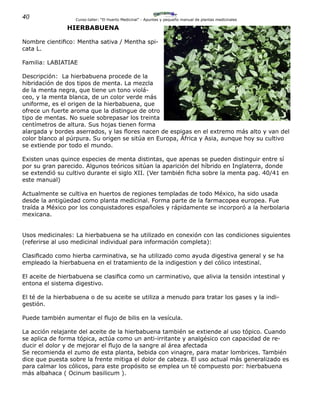 40 Curso-taller: “El Huerto Medicinal” - Apuntes y pequeño manual de plantas medicinales
HIERBABUENA
Nombre cientifico: Mentha sativa / Mentha spi-
cata L.
Familia: LABIATIAE
Descripción: La hierbabuena procede de la
hibridación de dos tipos de menta. La mezcla
de la menta negra, que tiene un tono violá-
ceo, y la menta blanca, de un color verde más
uniforme, es el origen de la hierbabuena, que
ofrece un fuerte aroma que la distingue de otro
tipo de mentas. No suele sobrepasar los treinta
centímetros de altura. Sus hojas tienen forma
alargada y bordes aserrados, y las flores nacen de espigas en el extremo más alto y van del
color blanco al púrpura. Su origen se sitúa en Europa, África y Asia, aunque hoy su cultivo
se extiende por todo el mundo.
Existen unas quince especies de menta distintas, que apenas se pueden distinguir entre sí
por su gran parecido. Algunos teóricos sitúan la aparición del híbrido en Inglaterra, donde
se extendió su cultivo durante el siglo XII. (Ver también ficha sobre la menta pag. 40/41 en
este manual)
Actualmente se cultiva en huertos de regiones templadas de todo México, ha sido usada
desde la antigüedad como planta medicinal. Forma parte de la farmacopea europea. Fue
traída a México por los conquistadores españoles y rápidamente se incorporó a la herbolaria
mexicana.
Usos medicinales: La hierbabuena se ha utilizado en conexión con las condiciones siguientes
(referirse al uso medicinal individual para información completa):
Clasificado como hierba carminativa, se ha utilizado como ayuda digestiva general y se ha
empleado la hierbabuena en el tratamiento de la indigestion y del cólico intestinal.
El aceite de hierbabuena se clasifica como un carminativo, que alivia la tensión intestinal y
entona el sistema digestivo.
El té de la hierbabuena o de su aceite se utiliza a menudo para tratar los gases y la indi-
gestión.
Puede también aumentar el flujo de bilis en la vesícula.
La acción relajante del aceite de la hierbabuena también se extiende al uso tópico. Cuando
se aplica de forma tópica, actúa como un anti-irritante y analgésico con capacidad de re-
ducir el dolor y de mejorar el flujo de la sangre al área afectada
Se recomienda el zumo de esta planta, bebida con vinagre, para matar lombrices. También
dice que puesta sobre la frente mitiga el dolor de cabeza. El uso actual más generalizado es
para calmar los cólicos, para este propósito se emplea un té compuesto por: hierbabuena
más albahaca ( Ocinum basilicum ).
 