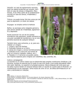 45Curso-taller: “El Huerto Medicinal” - Apuntes y pequeño manual de plantas medicinales
Infusión- en caso de agotamiento nervioso,
dolor de cabeza producido por tensión, tam-
bién en caso de colicos e indigestión, flatu-
lencias. A los niños (25% de la condentración
normal) en caso de cólicos, irritabilidád y
exitación.
Tintura- se puede tomar 5ml dos veces por día
para la depresión y el dolor de cabeza
Enjuages- se emplea contra la halitosis
Baños- se aconseja como relajante general y
para aliviar estado de irritabilidad, agotamien-
to y depresión
Aceite escencial- Es uno de los aceites
aromáticos mas populares, puede utilizarse en
una gran variedád de transtornos y es un com-
ponente escenial de cualquier botiquin
También tiene usos culinarios, p. ej. para aro-
matizar un vinagre:
1. Limpia y seca las Hierbas.
2. Colócalas frescas en un tarro.
3. Llenas de vinagre y cierras herméticamente.
4. Colócalo al sol o cerca de una fuente de
calor en invierno (radiador, caldera, etc.).
5. Pasadas 2 ó 3 semanas ya puedes usarlo.
Las mejores especies para vinagres son Cebollitas, Ajo, Lavanda, etc.
Cultivo y propagación
La lavanda es un cultivo rústico que se desarrolla bajo amplias condiciones climáticas y de
terrenos, aunque es esencial que el suelo no sea muy ácido y que exista abundante radia-
ción solar. Además, no soporta la humedad excesiva. Abona después del corte para que
los tallos nuevos tarden en hacerse leñosos Dale un recorte en cuanto pase la floración. La
multiplicación es por esquejes. Toma trozos de unos 10 cm. de tallos semimaduros en ve-
rano y siembralas en macetas.
Ref.:
Esther Albesa, H: Hieronimi, Marina Ortiz
Miriam Polunin/ Christopher Robbins: «La Farmacia Natural», Ed. Acanto. Barcelona 1992
Penelope Ody: «La farmacia natural - Guía encicoplédica ilustrada de medicinas naturales ”, 1993, Editorial Raíces, S.A. ISBN:
8486115337 )
http://www.infojardin.com/aromaticas/Fichas/Lavanda.htm
http://www.agroindustrias.org/1-10-02_empresarial_lavanda.shtml
 