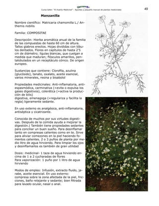 49Curso-taller: “El Huerto Medicinal” - Apuntes y pequeño manual de plantas medicinales
Manzanilla
Nombre científico: Matricaria chamomilla L./ An-
themis nobilis
Familia: COMPOSITAE
Descripción: Hierba aromática anual de la familia
de las compuestas de hasta 60 cm de altura.
Tallos glabros erectos. Hojas divididas con lóbu-
los dentados. Flores en capítulos de hasta 2’5
cm de diámetro; lígulas blancas, que cuelgan a
medida que maduran; flósculos amarillos, pen-
talobulados en un receptáculo cónico. De origen
europeo.
Sustancias que contiene: Clorofila, azulina
(glucósido), tanato, oxalato, aceite esencial,
varios minerales, resina y bisabolol
Propiedades medicinales: Anti-inflamatoria, anti-
espasmódica, carminativa (=evita o expulsa los
gases digestivos), colerética (=activa la produc-
ción de bilis)
digestiva, emenagoga (=regulariza y facilita la
regla) ligeramente sedante.
En uso externo es analgésica, anti-inflamatoria,
antiséptica y cicatrizante.
Conocida de muchos por sus virtudes digesti-
vas. Después de la comida ayuda a mejorar la
digestión.| También tiene propiedades sedantes
para conciliar un buen sueño. Para desinflamar
tanto en compresas calientes como en te. Sirve
para aliviar comezones en la piel haciendo fo-
mentos calientes. 2 o 3 puños de planta por me-
dio litro de agua hirviendo. Para limpiar los ojos
y desinflamarlos es también de gran utilidad
Dosis: medicinal- 1 taza de agua hirviendo en-
cima de 1 a 2 cucharadas de flores
Para vaporización: 1 puño por 1 litro de agua
hirviendo
Modos de empleo: Infusión, extracto fluido, ja-
rabe, aceite esencial. En uso externo:
compresa sobre la zona afectada de la piel, fric-
ciones, baño relajante y sedante; bien filtrada
para lavado ocular, nasal o anal.
 