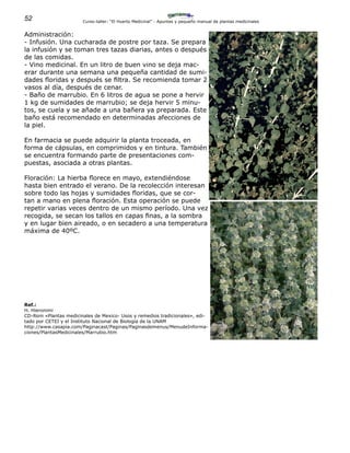 52 Curso-taller: “El Huerto Medicinal” - Apuntes y pequeño manual de plantas medicinales
Administración:
- Infusión. Una cucharada de postre por taza. Se prepara
la infusión y se toman tres tazas diarias, antes o después
de las comidas.
- Vino medicinal. En un litro de buen vino se deja mac-
erar durante una semana una pequeña cantidad de sumi-
dades floridas y después se filtra. Se recomienda tomar 2
vasos al día, después de cenar.
- Baño de marrubio. En 6 litros de agua se pone a hervir
1 kg de sumidades de marrubio; se deja hervir 5 minu-
tos, se cuela y se añade a una bañera ya preparada. Este
baño está recomendado en determinadas afecciones de
la piel.
En farmacia se puede adquirir la planta troceada, en
forma de cápsulas, en comprimidos y en tintura. También
se encuentra formando parte de presentaciones com-
puestas, asociada a otras plantas.
Floración: La hierba florece en mayo, extendiéndose
hasta bien entrado el verano. De la recolección interesan
sobre todo las hojas y sumidades floridas, que se cor-
tan a mano en plena floración. Esta operación se puede
repetir varias veces dentro de un mismo período. Una vez
recogida, se secan los tallos en capas finas, a la sombra
y en lugar bien aireado, o en secadero a una temperatura
máxima de 40ºC.
Ref.:
H. Hieronimi
CD-Rom «Plantas medicinales de Mexico- Usos y remedios tradicionales», edi-
tado por CETEI y el Instituto Nacional de Biología de la UNAM
http://www.casapia.com/Paginacast/Paginas/Paginasdemenus/MenudeInforma-
ciones/PlantasMedicinales/Marrubio.htm
 