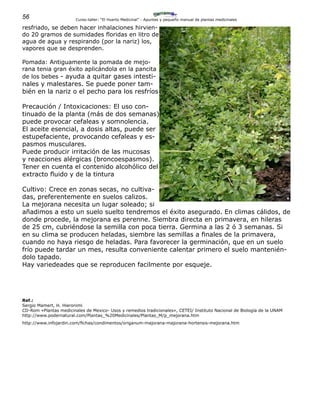 56 Curso-taller: “El Huerto Medicinal” - Apuntes y pequeño manual de plantas medicinales
resfriado, se deben hacer inhalaciones hirvien-
do 20 gramos de sumidades floridas en litro de
agua de agua y respirando (por la nariz) los,
vapores que se desprenden.
Pomada: Antiguamente la pomada de mejo-
rana tenia gran éxito aplicándola en la pancita
de los bebes - ayuda a quitar gases intesti-
nales y malestares. Se puede poner tam-
bién en la nariz o el pecho para los resfríos
Precaución / Intoxicaciones: El uso con-
tinuado de la planta (más de dos semanas)
puede provocar cefaleas y somnolencia.
El aceite esencial, a dosis altas, puede ser
estupefaciente, provocando cefaleas y es-
pasmos musculares.
Puede producir irritación de las mucosas
y reacciones alérgicas (broncoespasmos).
Tener en cuenta el contenido alcohólico del
extracto fluido y de la tintura
Cultivo: Crece en zonas secas, no cultiva-
das, preferentemente en suelos calizos.
La mejorana necesita un lugar soleado; si
añadimos a esto un suelo suelto tendremos el éxito asegurado. En climas cálidos, de
donde procede, la mejorana es perenne. Siembra directa en primavera, en hileras
de 25 cm, cubriéndose la semilla con poca tierra. Germina a las 2 ó 3 semanas. Si
en su clima se producen heladas, siembre las semillas a finales de la primavera,
cuando no haya riesgo de heladas. Para favorecer la germinación, que en un suelo
frío puede tardar un mes, resulta conveniente calentar primero el suelo mantenién-
dolo tapado.
Hay variedeades que se reproducen facilmente por esqueje.
Ref.:
Sergio Mamert, H. Hieronimi
CD-Rom «Plantas medicinales de Mexico- Usos y remedios tradicionales», CETEI/ Instituto Nacional de Biología de la UNAM
http://www.podernatural.com/Plantas_%20Medicinales/Plantas_M/p_mejorana.htm
http://www.infojardin.com/fichas/condimentos/origanum-majorana-majorana-hortensis-mejorana.htm
 