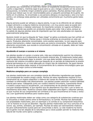 6 Curso-taller: “El Huerto Medicinal” - Apuntes y pequeño manual de plantas medicinales
Las plantas que recomiendo en este libro tienen un expediente excepcionalmente bueno en
cuanto a seguridad y, mientras sigas la guía para su uso y tengas cuidado con los avisos de
precauciones, no tendrás ningún problema grave usándolas. Muchas plantas traen adver-
tencias que indican que no son recomendables para un pequeño porcentaje de la gente. De
hecho en mi práctica, he encontrado a una persona alérgica a la equinacea y otra a la man-
zanilla y sin embargo estas plantas son utilizadas comúnmente por muchísima gente todos
los días.
Alguna persona puede ser alérgica a alguna planta, lo que no es diferente de ser alérgico
a algún alimento o a alguna medicina convencional, y en muy pocos casos se puede sen-
tir dolor de cabeza o malestar estomacal. Es importante comprar en lugares confiables y
contar hasta donde sea posible con productos locales para estar más a salvo, porque se
ha sabido de algunas plantas raras de importación que han sido adulteradas con especies
potencialmente peligrosas.
Quisiera insistir en que la etiqueta de “bajo riesgo” se aplica a productos que han sufrido un
mínimo de procesamiento. Plantas secas y tinturas ordinarias se encuentran en esta cat-
egoría. Productos altamente concentrados, como aceites esenciales, no son seguros para
usarse internamente y deben reservarse para uso externo únicamente. Todo extracto herbal
altamente concentrado, que exceda la concentración utilizada en el pasado, debe ser trata-
do con desconfianza.
Ayudando al cuerpo a curarse a sí mismo
Las plantas ayudan al cuerpo a curarse solo, más que simplemente suprimir los síntomas.
Un ejemplo clásico es el tratamiento de la presión arterial alta. El tratamiento herbal adec-
uado no debe únicamente bajar la presión, sino que debe también restaurar el sano funcio-
namiento del sistema circulatorio para que después de un período de tratamiento la presión
arterial permanezca en un nivel adecuado sin ningún tipo de tratamiento. De igual manera
la toma de equinácea debe mejorar el funcionamiento de tu sistema inmunológico para que
después luche mejor contra la enfermedad.
Medicina compleja para un cuerpo complejo
Las plantas medicinales son una compleja mezcla de diferentes ingredientes que igualan
a la complejidad de nuestro propio cuerpo. Muchos de estos ingredientes mejoran el fun-
cionamiento de un órgano específico o sistema del cuerpo de manera que el cuerpo pueda
combatir la enfermedad más efectivamente. Las plantas pueden estimular nuestra habilidad
natural para sanar: trabajando junto con nuestro sistema inmunitario, suavemente llevan
a nuestro cuerpo hacia la recuperación. Los componentes de las plantas también tienen
una gran biodisponibilidad, lo que significa que las absorbemos muy bien y por lo tanto no
necesitamos dosis altas. Nuestros cuerpos están adaptados para digerir y absorber plantas,
ya que muchos de sus componentes son similares a los que encontramos en frutas y verdu-
ras y son igualmente benéficos para nuestra salud.
Las plantas medicinales deben ser vistas como una categoría de substancias curativas que
se encuentra a medio camino entre la farmacéutica y la comida. Muchas han demostrado
sus propiedades medicinales, pero se asemejan a la comida en su composición bioquímica
y en la manera en la que se absorben. Algunas plantas medicinales son muy comunes en la
cocina: ajo, tomillo, arándano, por ejemplo. Muchas de estas son estrictamente medicina-
les pero suficientemente suaves para ser consumidas a diario. La vida moderna ha hecho
que la gente viva tan alejada de la naturaleza que a veces pueden percibir la medicina más
natural del mundo como ajena y peligrosa.
 