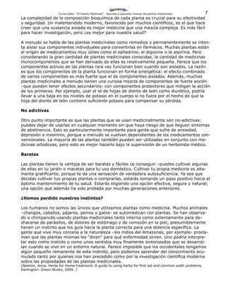 7Curso-taller: “El Huerto Medicinal” - Apuntes y pequeño manual de plantas medicinales
La complejidad de la composición bioquímica de cada planta es crucial para su efectividad
y seguridad. Un malentendido moderno, favorecido por muchos científicos, es el que hace
creer que una sustancia aislada es mejor medicina que una mezcla compleja. Es más fácil
para hacer investigación, pero ¿es mejor para nuestra salud?
A menudo se habla de las plantas medicinales como remedios y permanentemente se inten-
ta aislar sus componentes individuales para convertirlas en fármacos. Muchas plantas están
al origen de medicamentos muy útiles como el ephedrine, el digoxine o la aspirina. Pero
considerando la gran cantidad de plantas medicinales conocidas, la cantidad de medicinas
monocomponentes que se han derivado de ellas es relativamente pequeña. Parece que los
componentes activos de las plantas rara vez funcionan bien cuando son aislados. La razón
es que los componentes de la planta funcionan en forma sinergética: el efecto combinado
de varios componentes es más fuerte que el de componentes aislados. Además, muchas
plantas medicinales a menudo tienen una curiosa mezcla de componentes de fuerte acción
–que pueden tener efectos secundarios- con componentes protectores que mitigan la acción
de los primeros. Por ejemplo, usar el té de hojas de diente de león como diurético, podría
llevar a una baja en los niveles de potasio en el cuerpo si no fuera por el hecho de que la
hoja del diente de león contiene suficiente potasio para compensar su pérdida.
No adictivas
Otro punto importante es que las plantas que se usan medicinalmente son no-adictivas:
puedes dejar de usarlas en cualquier momento sin que haya riesgo de que lleguen síntomas
de abstinencia. Esto es particularmente importante para gente que sufre de ansiedad,
depresión e insomnio, porque a menudo se vuelven dependientes de los medicamentos con-
vencionales. La mayoría de las plantas también pueden ser utilizadas en conjunto con me-
dicinas ortodoxas, pero esto es mejor hacerlo bajo la supervisión de un herborista médico.
Baratas
Las plantas tienen la ventaja de ser baratas y fáciles ce conseguir –puedes cultivar algunas
de ellas en tu jardín o macetas para tu uso doméstico. Cultivar tu propia medicina es alta-
mente gratificante, porque te da una sensación de verdadera autosuficiencia. Ya sea que
decidas cultivar tus propias plantas o comprarlas, estarás tomando un paso positivo hacia el
óptimo mantenimiento de tu salud. Estarás eligiendo una opción efectiva, segura y natural;
una opción que además ha sido probada por muchas generaciones anteriores.
¿Hemos perdido nuestros instintos?
Los humanos no somos las únicos que utilizamos plantas como medicina. Muchos animales
–changos, caballos, pájaros, perros y gatos- se automedican con plantas. Se han observa-
do a chimpancés usando plantas medicinales tanto interna como externamente para de-
shacerse de parásitos, de dolores de estómago y de comezón en la piel; presumiblemente
tienen un instinto que los guía hacia la planta correcta para una dolencia específica. La
gente que vive muy cercana a la naturaleza –los indios del Amazonas, por ejemplo- procla-
man que las plantas mismas les “dicen” para qué enfermedad sirven. Uno podría interpre-
tar esto como instinto o como unos sentidos muy finamente sintonizados que se desarrol-
lan cuando se vive en un entorno natural. Parece imposible que los occidentales tengamos
algún pequeño remanente de este instinto, pero podemos aprender del conocimiento acu-
mulado tanto por quienes nos han precedido como por la investigación científica moderna
sobre las propiedades de las plantas medicinales.
(Newton, Anna. Herbs for Home treatment. A guide to using herbs for first aid and common ealth problems.
Darlington: Green Books, 2009. )
 