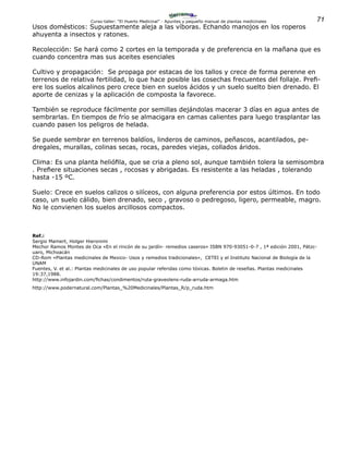 71Curso-taller: “El Huerto Medicinal” - Apuntes y pequeño manual de plantas medicinales
Usos domésticos: Supuestamente aleja a las víboras. Echando manojos en los roperos
ahuyenta a insectos y ratones.
Recolección: Se hará como 2 cortes en la temporada y de preferencia en la mañana que es
cuando concentra mas sus aceites esenciales
Cultivo y propagación: Se propaga por estacas de los tallos y crece de forma perenne en
terrenos de relativa fertilidad, lo que hace posible las cosechas frecuentes del follaje. Prefi-
ere los suelos alcalinos pero crece bien en suelos ácidos y un suelo suelto bien drenado. El
aporte de cenizas y la aplicación de composta la favorece.
También se reproduce fácilmente por semillas dejándolas macerar 3 días en agua antes de
sembrarlas. En tiempos de frío se almacigara en camas calientes para luego trasplantar las
cuando pasen los peligros de helada.
Se puede sembrar en terrenos baldíos, linderos de caminos, peñascos, acantilados, pe-
dregales, murallas, colinas secas, rocas, paredes viejas, collados áridos.
Clima: Es una planta heliófila, que se cria a pleno sol, aunque también tolera la semisombra
. Prefiere situaciones secas , rocosas y abrigadas. Es resistente a las heladas , tolerando
hasta -15 ºC.
Suelo: Crece en suelos calizos o silíceos, con alguna preferencia por estos últimos. En todo
caso, un suelo cálido, bien drenado, seco , gravoso o pedregoso, ligero, permeable, magro.
No le convienen los suelos arcillosos compactos.
Ref.:
Sergio Mamert, Holger Hieronimi
Mechor Ramos Montes de Oca «En el rincón de su jardín- remedios caseros» ISBN 970-93051-0-7 , 1ª edición 2001, Pátzc-
uaro, Michoacán
CD-Rom «Plantas medicinales de Mexico- Usos y remedios tradicionales», CETEI y el Instituto Nacional de Biología de la
UNAM
Fuentes, V. et al.: Plantas medicinales de uso popular referidas como tóxicas. Boletin de reseñas. Plantas medicinales
19:37,1988.
http://www.infojardin.com/fichas/condimentos/ruta-graveolens-ruda-arruda-armaga.htm
http://www.podernatural.com/Plantas_%20Medicinales/Plantas_R/p_ruda.htm
 