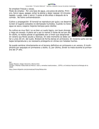 79Curso-taller: “El Huerto Medicinal” - Apuntes y pequeño manual de plantas medicinales
Se emplean frescas y secas.
Modo de empleo: Por una taza de agua, una pizca de planta. Prim-
ero, hervir agua, apagar, echar la planta y dejar reposar 10 minutos
tapado. Luego, colar y servir 3 veces al día antes o después de la
comida . No tiene contraindicación.
Cultivo y propagación: El toronjil se reproduce por guía y se desarrol-
la bien el lugares soleados no demasiado humedos. Cuando no tiene
agua se seca y espera mejores tiempos para retoñar.
Su cultivo es muy fácil. Le va bien un suelo ligero, con buen drenaje
y riego sin exceso. A pleno sol o por lo menos 5 horas de sol por día.
En otoño, la melisa pierde el agradable olor a limón que desprende
en verano sus flores azules y blancas. En este momento se debe cor-
tar a unos 20 cm. del suelo. Brotará de forma densa en primavera. En invierno sufre con las
bajas temperaturas y es necesario protegerla en climas con heladas fuertes.
Se puede sembrar directamente en el terreno definitivo en primavera o en verano. O multi-
plicarla por esquejes en primavera u otoño. O, por último, dividir la mata durante la primav-
era del 2º año.
Ref.:
Sergio Mamert, Holger Hieronimi, Marina Ortiz
CD-Rom «Plantas medicinales de Mexico- Usos y remedios tradicionales», CETEI y el Instituto Nacional de Biología de la
UNAM
http://www.infojardin.com/aromaticas/Fichas/Melisa.htm
 