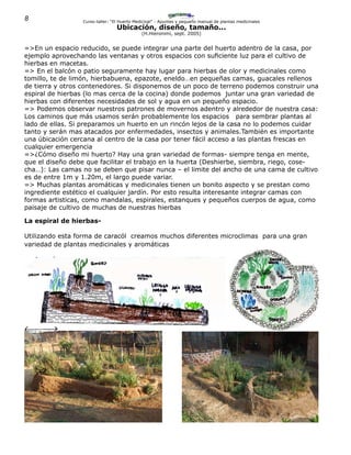 8 Curso-taller: “El Huerto Medicinal” - Apuntes y pequeño manual de plantas medicinales
Ubicación, diseño, tamaño...
(H.Hieronimi, sept. 2005)
=>En un espacio reducido, se puede integrar una parte del huerto adentro de la casa, por
ejemplo aprovechando las ventanas y otros espacios con suficiente luz para el cultivo de
hierbas en macetas.
=> En el balcón o patio seguramente hay lugar para hierbas de olor y medicinales como
tomillo, te de limón, hierbabuena, epazote, eneldo…en pequeñas camas, guacales rellenos
de tierra y otros contenedores. Si disponemos de un poco de terreno podemos construir una
espiral de hierbas (lo mas cerca de la cocina) donde podemos juntar una gran variedad de
hierbas con diferentes necesidades de sol y agua en un pequeño espacio.
=> Podemos observar nuestros patrones de movernos adentro y alrededor de nuestra casa:
Los caminos que más usamos serán probablemente los espacios para sembrar plantas al
lado de ellas. Si preparamos un huerto en un rincón lejos de la casa no lo podemos cuidar
tanto y serán mas atacados por enfermedades, insectos y animales.También es importante
una úbicación cercana al centro de la casa por tener fácil acceso a las plantas frescas en
cualquier emergencia
=>¿Cómo diseño mi huerto? Hay una gran variedad de formas- siempre tenga en mente,
que el diseño debe que facilitar el trabajo en la huerta (Deshierbe, siembra, riego, cose-
cha…): Las camas no se deben que pisar nunca – el limite del ancho de una cama de cultivo
es de entre 1m y 1.20m, el largo puede variar.
=> Muchas plantas aromáticas y medicinales tienen un bonito aspecto y se prestan como
ingrediente estético el cualquier jardín. Por esto resulta interesante integrar camas con
formas artisticas, como mandalas, espirales, estanques y pequeños cuerpos de agua, como
paisaje de cultivo de muchas de nuestras hierbas
La espiral de hierbas-
Utilizando esta forma de caracól creamos muchos diferentes microclimas para una gran
variedad de plantas medicinales y aromáticas
 