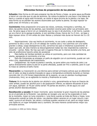 9Curso-taller: “El Huerto Medicinal” - Apuntes y pequeño manual de plantas medicinales
Diferentes formas de preparación de las plantas
Infusión: Esta forma es útil para preparar las tés de flores y hojas. se pone agua purificada
a hervir en una olla que no sea de aluminio. Se coloca la planta en una taza o una tetera de
barro y cuando el agua esté hirviendo, se vierte el agua encima de la planta y se tapa. De
esta forma no se pierden las acereis escenciales que suelta la planta. Se deja reposar ta-
pado unas 10 minutos y se cuela.
Cocimiento: Esta preparación sirve para las raíces, cortezas, tronquitos y semillas, es
decir, las partes duras de las plantas, que necesitan cocerse para soltar sus principios acti-
vos. Se pone agua a hervir en un recipiente que no sea ni de aluminio, ni de hierro, cuando
ya va a hervir se le agrega la planta, si son semillas chicas, hierve de 3 a 5 min.. se tapa y
deja reposar otros 15 min antes de colar. Raíces y cortezas más duras se hierven de 5 a 10
min.
•	 Vaporizaciones: Una vez hecho el cocimiento, no se cuela y antes de destaparlo,
ponemos la olla a unos 20 a 25 cm debajo de nuestra cara y nos cubrimos con una toalla
grande o cobija, luego destapamos la olla, cerramos los ojos e inhalamos suavemente el
vapor que sale. de esta manera se descongestionan todas las vías respiratorias (catorros -
sinusitis – asma). Nota: No hay que salir a lugares fríos por lo menos durante una hora, por
esto de preferencia hacerlo antes de acostarse
•	 Para baños de hierbas también se utiliza el cocimiento, pero con más cantidad de
planta, agregando el cocimiento a la tina.
•	 Para las Compresas se empapa un paño de algodón con el cocimiento, puede ser cali-
ente o frío, dependiendo del tratamiento.
•	 Cataplasmas: Se muele la planta o semilla, se pone sobre una manta de cielo y se
aplica directamente sobre la piel en la parte afectada, puede ser frío o caliente, para lo cual
la masa se calienta al baño maría
Maceración: La maceración es una técnica para extraer principios activos que se alterarían
con el calor, se deja la planta troceada en agua a temperatura ambiente durante un tiempo
concreto (de 12 a 24 horas) dependiendo de la especie, se usa en plantas mucilaginosas
(malvavisco, lino), se va agitando la mezcla y finalmente se cuela.
Tintura: Es la mezcla de la planta con alcohol o vino, generalmente se hace en frascos de
color ambar, puede ser alcohol puro o de graduación inferior, se obtiene diluyendo el puro
con agua, ejemplo: al 70 por ciento serían 70 partes de alcohol y 30 de agua (no usar
jamás alcohol desnaturalizado).
Recollección y secado: El mejor momento para recolectar la gran mayoría de las plantas
es en el periodo de la floración. Las plantas se recogen una vez se ha evaporado el rocío
de la montaña, mejor en luna creciente o luna llena cuando se trata de flores y hojas, luna
menguante cuando se trata de raíces. Las plantas deben secarse en un lugar oscuro y aer-
eado, nunca al sol directo. las raíces y cortezas pueden secarse al sol, pero es mejor sobre
una rejilla en un lugar templado seco y sombrío. De esta manera conservamos mejor sus
principios activos.
(recopilado en 2006 por Esther Albesa)
 