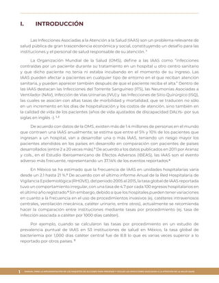 MANUAL PARA LA IMPLEMENTACIÓN DE LOS PAQUETES DE ACCIONES PARA PREVENIR Y VIGILAR LAS INFECCIONES ASOCIADAS A LA ATENCIÓN DE LA SALUD (IAAS)
1
I.	 INTRODUCCIÓN
Las Infecciones Asociadas a la Atención a la Salud (IAAS) son un problema relevante de
salud pública de gran trascendencia económica y social, constituyendo un desafío para las
instituciones y el personal de salud responsable de su atención. 1
La Organización Mundial de la Salud (OMS), define a las IAAS como “infecciones
contraídas por un paciente durante su tratamiento en un hospital u otro centro sanitario
y que dicho paciente no tenía ni estaba incubando en el momento de su ingreso. Las
IAAS pueden afectar a pacientes en cualquier tipo de entorno en el que reciban atención
sanitaria, y pueden aparecer también después de que el paciente reciba el alta.” Dentro de
las IAAS destacan las Infecciones del Torrente Sanguíneo (ITS), las Neumonías Asociadas a
Ventilador (NAV), Infección de Vías Urinarias (IVU) y las Infecciones de Sitio Quirúrgico (ISQ),
las cuales se asocian con altas tasas de morbilidad y mortalidad, que se traducen no sólo
en un incremento en los días de hospitalización y los costos de atención, sino también en
la calidad de vida de los pacientes (años de vida ajustados de discapacidad DALYs- por sus
siglas en inglés -). 1, 2
De acuerdo con datos de la OMS, existen más de 1.4 millones de personas en el mundo
que contraen una IAAS anualmente; se estima que entre el 5% y 10% de los pacientes que
ingresan a un hospital, van a desarrollar una o más IAAS, teniendo un riesgo mayor los
pacientes atendidos en los países en desarrollo en comparación con pacientes de países
desarrollados (entre 2 a 20 veces más).3
De acuerdo a los datos publicados en 2011 por Aranaz
y cols., en el Estudio Iberoamericano de Efectos Adversos (IBEAS), las IAAS son el evento
adverso más frecuente, representando un 37.14% de los eventos reportados.4
En México se ha estimado que la frecuencia de IAAS en unidades hospitalarias varía
desde un 2.1 hasta 21 %.5
De acuerdo con el último informe Anual de la Red Hospitalaria de
Vigilancia Epidemiológica (RHOVE), del periodo 2005 al 2015, la tasa global de IAAS reportada
tuvo un comportamiento irregular, con una tasa de 4.7 por cada 100 egresos hospitalarios en
el último año registrado.6
Sin embargo, debido a que los hospitales pueden tener variaciones
en cuanto a la frecuencia en el uso de procedimientos invasivos (ej. catéteres intravenosos
centrales, ventilación mecánica, catéter urinario, entre otros), actualmente se recomienda
hacer la comparación entre instituciones mediante tasas por procedimiento (ej. tasa de
infección asociada a catéter por 1000 días catéter).
Por ejemplo, cuando se calcularon las tasas por procedimiento en un estudio de
prevalencia puntual de IAAS en 53 instituciones de salud en México, la tasa global de
bacteriemia por 1,000 días catéter central fue de 8.8 lo que es varias veces superior a lo
reportado por otros países. 7
 