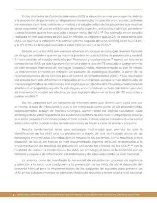 MANUAL PARA LA IMPLEMENTACIÓN DE LOS PAQUETES DE ACCIONES PARA PREVENIR Y VIGILAR LAS INFECCIONES ASOCIADAS A LA ATENCIÓN DE LA SALUD (IAAS)
2
En las Unidades de Cuidados Intensivos (UCI) la situación es más preocupante, debido
a la proporción de pacientes con dispositivos invasivos (ej. intubación oro-traqueal, catéteres
intravenosos centrales, catéteres urinarios) y al estado crítico de los pacientes que muchas
veces requieren del uso de antibióticos de amplio espectro, antiácidos, nutrición parenteral
u otros factores que se han asociado a mayor riesgo de IAAS. 3,8
Por ejemplo, en un estudio
realizado en 895 pacientes de 254 UCI en México, se encontró que 23.2% de éstos tenía una
IAAS. La NAV fue la infección más común (39.7%), seguida de la IVU (20.5%), la de ISQ (13.3%)
y la ITS (7.3%). La letalidad asociada a estas infecciones fue de 25.5%.9
Debido a que las IAAS son eventos adversos en los que se conjugan diversos factores
de riesgo, se considera que en su mayoría pueden ser susceptibles de prevención y control.
En este sentido, el estudio realizado por Pronovost y colaboradores 10
marcó un hito en el
control de las IAAS, ya que lograron disminuir a cero la tasa de ITS asociada a catéter en más
de cien terapias intensivas de Michigan, Estados Unidos, manteniéndola así por 18 meses.
La intervención consistió en integrar un paquete de estrategias (bundle), a partir de las
recomendaciones de los Centros para el Control de Enfermedades (CDC). 11
Los resultados
del estudio han sido difícilmente replicados en su totalidad, aunque sí han disminuido de
manera significativa las infecciones, en rangos que van de 50 a 80%.12
Guerin y colaboradores
añadieron un segundo paquete de estrategias, encaminado al cuidado del catéter vascular;
su intervención mostró ser efectiva, ya que lograron disminuir la tasa de ITS asociadas a
catéter en 66%.13
Así, los paquetes son un conjunto de intervenciones que disminuyen, cada una por
sí misma, la tasa de infecciones y que, al ser integradas como parte de un procedimiento,
potencialmente actúan de manera sinérgica, aumentando los efectos favorables; cada
estrategia debe estar respaldada por evidencia científica de alto nivel. Es importante resaltar
que estos paquetes funcionan como un todo o nada, esto es, sólo se considera que se aplicó
adecuadamente cuando todas las intervenciones se llevan a cabo de manera conjunta.
Resulta fundamental tener una estrategia multimodal que permita no solo la
identificación de las IAAS sino su prevención a través de una verificación activa de las
estrategias encaminadas a la reducción de riesgos de los pacientes. Como resultado a esta
situación de salud, en México se han documentado algunos artículos relacionados a la
implementación de medidas de prevención utilizando los criterios de los CDC,8, 14
con la
finalidad de reducir la incidencia de las IAAS; sin embargo, el peso de la evidencia aún es
limitado y requiere de información estandarizada y de adecuada calidad a nivel nacional.
Lo anterior pone de manifiesto la necesidad de estandarizar procesos de vigilancia
y atención a la salud que coadyuven a la prevención de las IAAS, de ahí el desarrollo del
presente Manual para la implementación de los paquetes de acciones para prevenir las
IAAS en los Establecimientos de Atención Médica de segundo y tercer nivel a nivel nacional.
 