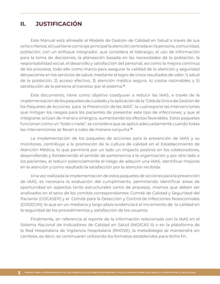 MANUAL PARA LA IMPLEMENTACIÓN DE LOS PAQUETES DE ACCIONES PARA PREVENIR Y VIGILAR LAS INFECCIONES ASOCIADAS A LA ATENCIÓN DE LA SALUD (IAAS)
3
II.	 JUSTIFICACIÓN
Este Manual está alineado al Modelo de Gestión de Calidad en Salud a través de sus
ocho criterios; el cual tiene como eje principal la atención centrada en la persona, comunidad,
población; con un enfoque integrador, que considera el liderazgo, el uso de información
para la toma de decisiones, la planeación basada en las necesidades de la población, la
responsabilidad social, el desarrollo y satisfacción del personal, así como la mejora continua
de los procesos, todo ello como marco para asegurar la calidad de la atención y seguridad
del paciente en los servicios de salud, mediante el logro de cinco resultados de valor: 1) salud
de la población, 2) acceso efectivo, 3) atención médica segura, 4) costos razonables; y 5)
satisfacción de la persona al transitar por el sistema.15
Este documento, tiene como objetivo coadyuvar a reducir las IAAS, a través de la
implementación de los paquetes de cuidado y la aplicación de la “Cédula Única de Gestión de
los Paquetes de Acciones para la Prevención de las IAAS”, la cual expone las intervenciones
que mitigan los riesgos para los pacientes de presentar este tipo de infecciones; y que al
integrarse actúan de manera sinérgica, aumentando los efectos favorables. Estos paquetes
funcionan como un “todo o nada”, se considera que se aplicó adecuadamente cuando todas
las intervenciones se llevan a cabo de manera conjunta.16
La implementación de los paquetes de acciones para la prevención de IAAS y su
monitoreo, contribuye a la promoción de la cultura de calidad en el Establecimiento de
Atención Médica, lo que permitirá por un lado un impacto positivo en los colaboradores,
desarrollando y fortaleciendo el sentido de pertenencia a la organización y por otro lado a
los pacientes, al reducir potencialmente el riesgo de adquirir una IAAS, identificar mejoras
en la atención y como resultado la satisfacción por la atención recibida.
Una vez realizada la implementación de estos paquetes de acciones para la prevención
de IAAS, es necesaria la evaluación del cumplimiento, permitiendo identificar áreas de
oportunidad en aspectos tanto estructurales como de procesos, mismos que deben ser
analizados en el seno de los comités correspondientes: Comité de Calidad y Seguridad del
Paciente (COCASEP) y el Comité para la Detección y Control de Infecciones Nosocomiales
(CODECIN), lo que en un mediano y largo plazo evidenciará el incremento de la calidad en
la seguridad de los procedimientos y satisfacción de los usuarios.
Finalmente, en referencia al reporte de la información relacionada con la IAAS en el
Sistema Nacional de Indicadores de Calidad en Salud (INDICAS II) o en la plataforma de
la Red Hospitalaria de Vigilancia Hospitalaria (RHOVE), la metodología se mantendrá sin
cambios, es decir, se continuarán utilizando los formatos establecidos para dicho fin.
 