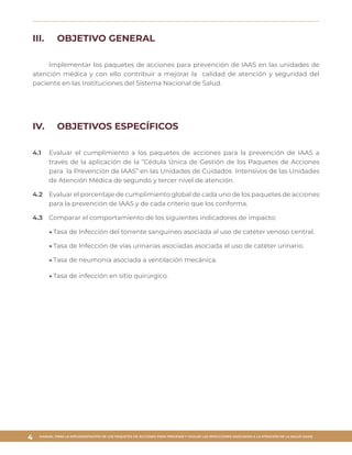 MANUAL PARA LA IMPLEMENTACIÓN DE LOS PAQUETES DE ACCIONES PARA PREVENIR Y VIGILAR LAS INFECCIONES ASOCIADAS A LA ATENCIÓN DE LA SALUD (IAAS)
4
III.	 OBJETIVO GENERAL
Implementar los paquetes de acciones para prevención de IAAS en las unidades de
atención médica y con ello contribuir a mejorar la calidad de atención y seguridad del
paciente en las Instituciones del Sistema Nacional de Salud.
IV.	 OBJETIVOS ESPECÍFICOS
4.1	 Evaluar el cumplimiento a los paquetes de acciones para la prevención de IAAS a
través de la aplicación de la “Cédula Única de Gestión de los Paquetes de Acciones
para la Prevención de IAAS” en las Unidades de Cuidados Intensivos de las Unidades
de Atención Médica de segundo y tercer nivel de atención.
4.2	 Evaluar el porcentaje de cumplimiento global de cada uno de los paquetes de acciones
para la prevención de IAAS y de cada criterio que los conforma.
4.3	 Comparar el comportamiento de los siguientes indicadores de impacto:
▶▶Tasa de Infección del torrente sanguíneo asociada al uso de catéter venoso central.
▶▶Tasa de Infección de vías urinarias asociadas asociada al uso de catéter urinario.
▶▶Tasa de neumonía asociada a ventilación mecánica.
▶▶Tasa de infección en sitio quirúrgico.
 