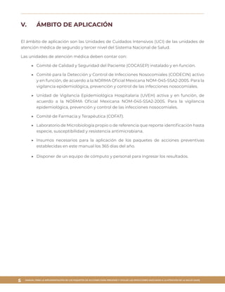 MANUAL PARA LA IMPLEMENTACIÓN DE LOS PAQUETES DE ACCIONES PARA PREVENIR Y VIGILAR LAS INFECCIONES ASOCIADAS A LA ATENCIÓN DE LA SALUD (IAAS)
5
V.	 ÁMBITO DE APLICACIÓN
El ámbito de aplicación son las Unidades de Cuidados Intensivos (UCI) de las unidades de
atención médica de segundo y tercer nivel del Sistema Nacional de Salud.
Las unidades de atención médica deben contar con:
▶▶ 	Comité de Calidad y Seguridad del Paciente (COCASEP) instalado y en función.
▶▶ 	Comité para la Detección y Control de Infecciones Nosocomiales (CODECIN) activo
y en función, de acuerdo a la NORMA Oficial Mexicana NOM-045-SSA2-2005. Para la
vigilancia epidemiológica, prevención y control de las infecciones nosocomiales.
▶▶ 	Unidad de Vigilancia Epidemiológica Hospitalaria (UVEH) activa y en función, de
acuerdo a la NORMA Oficial Mexicana NOM-045-SSA2-2005. Para la vigilancia
epidemiológica, prevención y control de las infecciones nosocomiales.
▶▶ 	Comité de Farmacia y Terapéutica (COFAT).
▶▶ 	Laboratorio de Microbiología propio o de referencia que reporte identificación hasta
especie, susceptibilidad y resistencia antimicrobiana.
▶▶ 	Insumos necesarios para la aplicación de los paquetes de acciones preventivas
establecidas en este manual los 365 días del año.
▶▶ 	Disponer de un equipo de cómputo y personal para ingresar los resultados. 
 