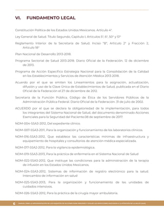 MANUAL PARA LA IMPLEMENTACIÓN DE LOS PAQUETES DE ACCIONES PARA PREVENIR Y VIGILAR LAS INFECCIONES ASOCIADAS A LA ATENCIÓN DE LA SALUD (IAAS)
6
VI.	 FUNDAMENTO LEGAL
Constitución Política de los Estados Unidos Mexicanos. Artículo 4°.
Ley General de Salud. Título Segundo, Capítulo I, Artículos 5°, 6°, 50° y 51°
Reglamento Interior de la Secretaría de Salud. Inciso “B”, Artículo 2° y Fracción 2,
Artículo 18°
Plan Nacional de Desarrollo 2013-2018.
Programa Sectorial de Salud 2013-2018. Diario Oficial de la Federación. 12 de diciembre
de 2013.
Programa de Acción Específico Estrategia Nacional para la Consolidación de la Calidad
en los Establecimientos y Servicios de Atención Médica 2013-2018.
Acuerdo por el que se emiten los Lineamientos para la asignación, actualización,
difusión y uso de la Clave Única de Establecimientos de Salud, publicada en el Diario
Oficial de la Federación el 27 de diciembre de 2012.
Secretaría de la Función Pública. Código de Ética de los Servidores Públicos de la
Administración Pública Federal. Diario Oficial de la Federación. 31 de julio de 2002.
ACUERDO por el que se declara la obligatoriedad de la implementación, para todos
los integrantes del Sistema Nacional de Salud, del documento denominado Acciones
Esenciales para la Seguridad del Paciente.08 de septiembre de 2017.
NOM-004-SSA3-2012, Del expediente clínico.
NOM-007-SSA3-2011, Para la organización y funcionamiento de los laboratorios clínicos.
NOM-016-SSA3-2012, Que establece las características mínimas de infraestructura y
equipamiento de hospitales y consultorios de atención médica especializada.
NOM-017-SSA2-2012, Para la vigilancia epidemiológica.
NOM-019-SSA3-2013, Para la práctica de enfermería en el Sistema Nacional de Salud
NOM-022-SSA3-2012, Que instituye las condiciones para la administración de la terapia
de infusión en los Estados Unidos Mexicanos.
NOM-024-SSA3-2012, Sistemas de información de registro electrónico para la salud.
Intercambio de información en salud
NOM-025-SSA3-2013, Para la organización y funcionamiento de las unidades de
cuidados intensivos.
NOM-026-SSA3-2012, Para la práctica de la cirugía mayor ambulatoria.
 
