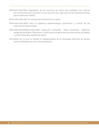 MANUAL PARA LA IMPLEMENTACIÓN DE LOS PAQUETES DE ACCIONES PARA PREVENIR Y VIGILAR LAS INFECCIONES ASOCIADAS A LA ATENCIÓN DE LA SALUD (IAAS)
7
NOM-027-SSA3-2013, Regulación de los servicios de salud. Que establece los criterios
de funcionamiento y atención en los servicios de urgencias de los establecimientos
para la atención médica.
NOM-035-SSA3-2012, En materia de información en salud.
NOM-045-SSA2-2005, Para la vigilancia epidemiológica, prevención y control de las
infecciones nosocomiales.
NOM-087-SEMARNART-SSA1-2002, Protección ambiental - Salud ambiental - Residuos
peligrosos biológico-infecciosos - Clasificación y especificaciones de manejo y lo deben
cumplir todas las unidades de salud.
ACUERDO por el que se declara la obligatoriedad de la Estrategia Nacional de Acción
contra la Resistencia a los Antimicrobianos.
 