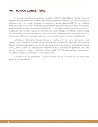 MANUAL PARA LA IMPLEMENTACIÓN DE LOS PAQUETES DE ACCIONES PARA PREVENIR Y VIGILAR LAS INFECCIONES ASOCIADAS A LA ATENCIÓN DE LA SALUD (IAAS)
8
VII.	 MARCO CONCEPTUAL
En México existe la Norma Oficial Mexicana NOM-045-SSA2-2005, Para la vigilancia
epidemiológica, prevención y control de las infecciones nosocomiales, que tiene por objetivo
establecer los criterios para la vigilancia, prevención y control de las IAAS en las unidades
médicas del país. Esta NOM establece que la Vigilancia epidemiológica de estas infecciones
se debe realizar a través de un sistema de vigilancia centinela, con la notificación de casos en
la plataforma de la Red Hospitalaria de Vigilancia Epidemiológica (RHOVE), con la finalidad
de conocer el comportamiento de las IAAS, los factores de riesgo para su desarrollo, así como
los agentes infecciosos asociados y sus mecanismos de resistencia a antimicrobianos.6
La Dirección General de Epidemiología en colaboración con otras Instituciones del
Sector Salud, estableció un Manual de Procedimientos Estandarizados para la Vigilancia
Epidemiológica Hospitalaria, que ha servido para unificar los criterios diagnósticos de las
IAAS y llevar a cabo una recopilación sistemática de la información generada por cada
unidad de atención médica hospitalaria afiliada a la RHOVE.6
En este sentido, se describen
las definiciones de las principales IAAS en los anexos.
A continuación se presentan las generalidades de los Paquetes de Acciones para
Prevenir y Vigilar las IAAS.
 