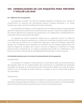 MANUAL PARA LA IMPLEMENTACIÓN DE LOS PAQUETES DE ACCIONES PARA PREVENIR Y VIGILAR LAS INFECCIONES ASOCIADAS A LA ATENCIÓN DE LA SALUD (IAAS)
9
VIII.	 GENERALIDADES DE LOS PAQUETES PARA PREVENIR
Y VIGILAR LAS IAAS
8.1 Objetivos de los paquetes
Los paquetes incluyen una serie de medidas basadas en evidencia, que cuando se
implementan en conjunto han demostrado producir mejores resultados y un mayor
impacto que cada una de las medidas de manera individual.
Los paquetes contribuyen a crear programas encaminados a mejorar la seguridad del
paciente, mejorando la adherencia a los procesos que ayudan a reducir los riesgos de IAAS.
De manera adicional se ha descrito que promueven una colaboración multidisciplinaria a
través del involucro del personal de salud.16
Un paquete de acción preventiva implica que su aplicación ocurra en todas las
intervenciones, en todos los pacientes y en todos los momentos, funcionan como un todo
o un nada, que se traduce en una aplicación adecuada y oportuna.18
Resulta importante
señalar, que el objetivo de los paquetes es corroborar que las medidas básicas para una
atención segura se cumplan, por lo que si durante la vigilancia se identifica un riesgo
potencial para el paciente (ej. no apego al paquete) este puede ser modificado en ese
preciso momento, reduciendo así la probabilidad de desarrollar un evento adverso.
8.2 Medidas básicas para el correcto funcionamiento de los paquetes
Cumplimiento.
Es necesario un enfoque multidisciplinario y multimodal; cada uno de los elementos
del paquete debe de ser implementado para incrementar la posibilidad de resultados
favorables. En general, se recomienda que las instituciones trabajen con ciclos de mejora
continua con la finalidad de poder alcanzar un apego de por lo menos 95% (práctica
recomendada).
Capacitación.
Una implementación exitosa está vinculada a la capacitación continua del personal y
educación a los pacientes para obtener un mayor conocimiento y dominio de las estrategias
para el control de las IAAS, lo que favorece la correcta toma de decisiones.
 
