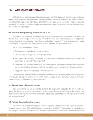 MANUAL PARA LA IMPLEMENTACIÓN DE LOS PAQUETES DE ACCIONES PARA PREVENIR Y VIGILAR LAS INFECCIONES ASOCIADAS A LA ATENCIÓN DE LA SALUD (IAAS)
11
IX.	 ACCIONES GENERALES
El éxito de los paquetes para la reducción de las IAAS depende de la implementación
de procesos y programas generales de seguridad y calidad de atención. Así, se recomienda
actualizar las siguientes políticas y procedimientos que se encuentran relacionados con
prevención y reducción de las IAAS y que deben ser parte de la rutina de atención sanitaria
para todos los pacientes.
9.1 Políticas de vigilancia y prevención de IAAS
Actualizar las políticas y procedimientos técnico administrativo para la Prevención
de las IAAS, con apego al Manual de Procedimientos Estandarizados para la Vigilancia
Epidemiológica Hospitalaria y legislación aplicable vigente.6, 17
Esta actualización debe
contemplar la vigilancia de los paquetes y tasas de IAAS por procedimiento.
Estas políticas deberán incluir:
▶▶ 	Precauciones basadas en la transmisión.
▶▶ 	Políticas de manejo de la ropa hospitalaria.
▶▶ 	Programa de manejo de Residuos Peligrosos Biológico Infecciosos (RPBI), de
acuerdo a la normatividad vigente.19
▶▶ 	Programa de bioseguridad para los trabajadores del hospital (énfasis en atención
de accidentes laborales por material punzocortante y programas de vacunación).
▶▶ 	Programa de uso racional de antimicrobianos.
Las políticas y programas mencionados deberán de ser acompañadas de un programa
actualizado de capacitación y prevención de las IAAS para el personal de salud, familiares y
visitantes, así como vigilar el apego al mismo.
9. 2 Programa de Higiene de Manos
Este programa es un elemento central de cualquier paquete de prevención de
IAAS. Se deberá mantener actualizado el programa integral de higiene de manos que
incluye: infraestructura, insumos de calidad adecuada, capacitación, difusión, evaluación y
retroalimentación.20
9.3 Política de agua limpia y segura
Mantener actualizado el Programa para la vigilancia de la Calidad del agua, que atienda
lo que indica la NOM-045-SSA2-2005 en el apartado 10.6.7.10: “Vigilancia de la calidad de la
red de agua corriente hospitalaria, la UVEH en coordinación con las áreas de mantenimiento
 