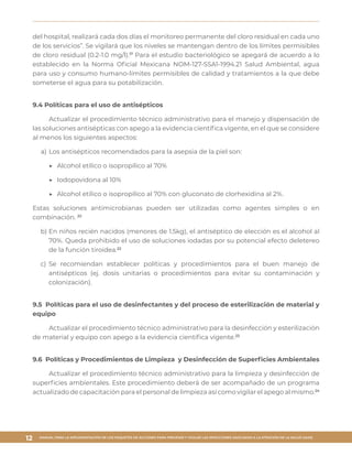 MANUAL PARA LA IMPLEMENTACIÓN DE LOS PAQUETES DE ACCIONES PARA PREVENIR Y VIGILAR LAS INFECCIONES ASOCIADAS A LA ATENCIÓN DE LA SALUD (IAAS)
12
del hospital, realizará cada dos días el monitoreo permanente del cloro residual en cada uno
de los servicios”. Se vigilará que los niveles se mantengan dentro de los límites permisibles
de cloro residual (0.2-1.0 mg/l).17
Para el estudio bacteriológico se apegará de acuerdo a lo
establecido en la Norma Oficial Mexicana NOM-127-SSA1-1994.21 Salud Ambiental, agua
para uso y consumo humano-límites permisibles de calidad y tratamientos a la que debe
someterse el agua para su potabilización.
9.4 Políticas para el uso de antisépticos
Actualizar el procedimiento técnico administrativo para el manejo y dispensación de
las soluciones antisépticas con apego a la evidencia científica vigente, en el que se considere
al menos los siguientes aspectos:
a)	Los antisépticos recomendados para la asepsia de la piel son:
▶▶ 	Alcohol etílico o isopropílico al 70%
▶▶ 	Iodopovidona al 10%
▶▶ 	Alcohol etílico o isopropílico al 70% con gluconato de clorhexidina al 2%.
Estas soluciones antimicrobianas pueden ser utilizadas como agentes simples o en
combinación. 22
b)	En niños recién nacidos (menores de 1.5kg), el antiséptico de elección es el alcohol al
70%. Queda prohibido el uso de soluciones iodadas por su potencial efecto deletereo
de la función tiroidea.22
c)	Se recomiendan establecer políticas y procedimientos para el buen manejo de
antisépticos (ej. dosis unitarias o procedimientos para evitar su contaminación y
colonización).
9.5 Políticas para el uso de desinfectantes y del proceso de esterilización de material y
equipo
Actualizar el procedimiento técnico administrativo para la desinfección y esterilización
de material y equipo con apego a la evidencia científica vigente.23
9.6 Políticas y Procedimientos de Limpieza y Desinfección de Superficies Ambientales
Actualizar el procedimiento técnico administrativo para la limpieza y desinfección de
superficies ambientales. Este procedimiento deberá de ser acompañado de un programa
actualizado de capacitación para el personal de limpieza así como vigilar el apego al mismo.24
 