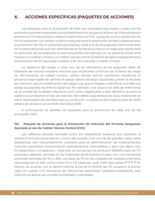 MANUAL PARA LA IMPLEMENTACIÓN DE LOS PAQUETES DE ACCIONES PARA PREVENIR Y VIGILAR LAS INFECCIONES ASOCIADAS A LA ATENCIÓN DE LA SALUD (IAAS)
13
X.	 ACCIONES ESPECÍFICAS (PAQUETES DE ACCIONES)
Los paquetes para la prevención de IAAS son aplicables para todos y cada uno los
pacientes que están expuestos a los procedimientos a los que se refieren (ej. Paquete para la
prevención ITS relacionada a catéter en pacientes con CVC o paquete para la prevención de
IVU en pacientes con catéter urinario o paquete para la prevención de NAV o paquete para
la prevención de ISQ en pacientes quirúrgicos). Cada uno de los paquetes está compuesto
de recomendaciones que han demostrado en la literatura reducir el riesgo para dicha IAAS
en particular, así los paquetes no son excluyentes. Por ejemplo, en un paciente al que se le
instalará un catéter urinario y un catéter venoso central se deberá de aplicar el paquete para
la prevención de ITS asociadas a catéter y de IVU asociada a catéter urinario.
La vigilancia del apego a cada uno de los elementos de los paquetes debe de
realizarse de manera cotidiana mientras que el paciente continúe con el factor de riesgo
(ej. Permanencia de catéter urinario, catéter venoso central, ventilación mecánica). El
personal responsable de verificar el apego deberá de estar capacitado y tener la facultad
de intervenir para la modificación del riesgo si es que se llegase a identificar una falla (no
apego al paquete) durante la vigilancia. Por ejemplo, si se asigna a la Jefa de enfermeras
de la Unidad de Cuidados Intensivos (UCI) como responsable y ésta identifica durante la
vigilancia suciedad en el sitio de inserción del catéter, esta deberá dar aviso al personal de
salud responsable del paciente para su corrección. La vigilancia del impacto (tasa de IAAS)
deberá de alinearse con la NOM-045-SSA2-2005.
A continuación se detallan los paquetes para la prevención de cada una de las
principales IAAS.
10.1	 Paquete de Acciones para la Prevención de Infección del Torrente Sanguíneo
Asociado al uso de Catéter Venoso Central (CVC)
Los catéteres venosos centrales (CVC) son dispositivos invasivos que permiten el
acceso al torrente sanguíneo en o cerca del corazón o en uno de los grandes vasos. Estos
dispositivos, son frecuentemente utilizados para la administración de medicamentos,
nutrición parenteral, monitorización hemodinámica, hemodiálisis o bien con algún otro
fin diagnóstico o terapéutico. Cada año, se calcula que se producen 250,000 casos de ITS
asociadas catéteres centrales en los hospitales de los Estados Unidos, con una mortalidad
atribuible estimada de 12% a 25%. Las tasas de ITS en las unidades de cuidados intensivos
reportadas por el CDC varían entre 4.9 a 11.9 casos por cada 1,000 días catéter.25, 26, 27, 28
En
México, de acuerdo con el último informe anual de la RHOVE las ITS ocuparon el primer
lugar en cuanto a la frecuencia de infecciones reportadas.6
Desafortunadamente, esta
infección se asocia con una alta morbilidad y mortalidad.
 
