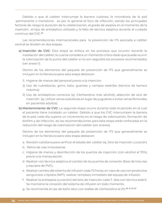 MANUAL PARA LA IMPLEMENTACIÓN DE LOS PAQUETES DE ACCIONES PARA PREVENIR Y VIGILAR LAS INFECCIONES ASOCIADAS A LA ATENCIÓN DE LA SALUD (IAAS)
14
Debido a que el catéter interrumpe la barrera cutánea, la microbiota de la piel
-permanente o transitoria- es por lo general el foco de infección, siendo los principales
factores de riesgo la duración de la cateterización, el grado de asepsia en el momento de la
inserción, el tipo de antiséptico utilizado y la falta de técnica aséptica durante el cuidado
continuo del CVC.29
Las recomendaciones internacionales para la prevención de ITS asociada a catéter
central se dividen en dos etapas:
a)	Inserción de CVC: Ésta etapa se enfoca en los procesos que ocurren durante la
instalación del catéter; lo cual se considera un momento crítico dado que puede ocurrir
la colonización de la punta del catéter si no son seguidos los procesos recomendados
(ver anexo 1).
Dentro de los elementos del paquete de prevención de ITS que generalmente se
incluyen en la literatura para esta etapa destacan:
1)	 Higiene de manos del personal previo a la inserción.
2)	Uso de cubrebocas, gorro, bata, guantes y campos estériles (técnica de barrera
máxima).
3)	Uso de antisépticos correctos (ej. Clorhexidina más alcohol), selección de sitio de
inserción (ej. Utilizar venas subclavias en lugar de yugulares o evitar venas femorales
en pacientes adultos).
b)	Mantenimiento de CVC: La segunda etapa ocurre durante todo el periodo en el cual
el paciente tiene instalado un catéter. Debido a que los CVC interrumpen la barrera
de la piel, cada día supone un incremento en el riesgo de colonización, formación de
biofilm y de infección, así las recomendaciones para esta etapa están enfocadas en la
reducción del riesgo de colonización del catéter (ver anexos).
Dentro de los elementos del paquete de prevención de ITS que generalmente se
incluyen en la literatura para esta etapa destacan:
a.	 Revisión cotidiana para verificar el estado del catéter (ej. Sitio de inserción, curación)
b.	 Retiro de vías innecesarias
c.	 Higiene de manos y desinfección de los puertos de inyección (con alcohol al 70%)
previo a la manipulación.
d.	 Realizar con técnica aséptica el cambio de los puertos de conexión (llave de tres vías
y equipos de PVC).
e.	 Realizar cambio del sistema de infusión cada 72 horas; en caso de uso con productos
sanguíneos o lípidos (NPT), realizar remplazo inmediato del equipo de infusión.
f.	 Realizar la antisepsia (curación) del sitio de inserción cada 7 días con técnica estéril.
Se mantiene la conexión del sistema de infusión en todo momento.
g.	Se recomienda el uso de baño seco con toallas de clorhexidina al 2%.30, 31, 32, 33
 