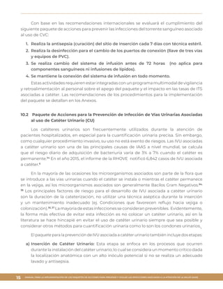 MANUAL PARA LA IMPLEMENTACIÓN DE LOS PAQUETES DE ACCIONES PARA PREVENIR Y VIGILAR LAS INFECCIONES ASOCIADAS A LA ATENCIÓN DE LA SALUD (IAAS)
15
Con base en las recomendaciones internacionales se evaluará el cumplimiento del
siguiente paquete de acciones para prevenir las infecciones del torrente sanguíneo asociado
al uso de CVC:
1.	 Realiza la antisepsia (curación) del sitio de inserción cada 7 días con técnica estéril.
2.	 Realiza la desinfección para el cambio de los puertos de conexión (llave de tres vías
y equipos de PVC).
3.	Se realiza cambio del sistema de infusión antes de 72 horas (no aplica para
componentes sanguíneos ni infusiones de lípidos).
4.	Se mantiene la conexión del sistema de infusión en todo momento.
Estas actividades requieren estar integradas con un programa multimodal de vigilancia
y retroalimentación al personal sobre el apego del paquete y el impacto en las tasas de ITS
asociadas a catéter. Las recomendaciones de los procedimientos para la implementación
del paquete se detallan en los Anexos.
10.2	 Paquete de Acciones para la Prevención de Infección de Vías Urinarias Asociadas
al uso de Catéter Urinario (CU)
Los catéteres urinarios son frecuentemente utilizados durante la atención de
pacientes hospitalizados, en especial para la cuantificación urinaria precisa. Sin embargo,
como cualquier procedimiento invasivo, su uso no está exento de riesgos. Las IVU asociadas
a catéter urinario son una de las principales causas de IAAS a nivel mundial, se calcula
que el riesgo diario de adquisición de bacteriuria varía de 3% a 7% cuando el catéter es
permanente.34
En el año 2015, el informe de la RHOVE notificó 6,842 casos de IVU asociada
a catéter.6
En la mayoría de las ocasiones los microorganismos asociados son parte de la flora que
se introduce a las vías urinarias cuando el catéter se instala o mientras el catéter permanece
en la vejiga, así los microorganismos asociados son generalmente Bacilos Gram Negativos.34,
35
Los principales factores de riesgo para el desarrollo de IVU asociada a catéter urinario
son la duración de la cateterización, no utilizar una técnica aséptica durante la inserción
y un mantenimiento inadecuado (ej. Condiciones que favorecen reflujo hacia vejiga o
colonización).36, 37
La mayoría de estas infecciones se consideran prevenibles. Evidentemente,
la forma más efectiva de evitar esta infección es no colocar un catéter urinario, así en la
literatura se hace hincapié en evitar el uso de catéter urinario siempre que sea posible y
considerar otros métodos para cuantificación urinaria como lo son los condones urinarios.¡
El paquete para la prevención de IVU asociada a catéter urinario también incluye dos etapas:
a)	Inserción de Catéter Urinario: Esta etapa se enfoca en los procesos que ocurren
durante la instalación del catéter urinario; lo cual se considera un momento crítico dada
la localización anatómica con un alto inóculo potencial si no se realiza un adecuado
lavado y antisepsia.
 