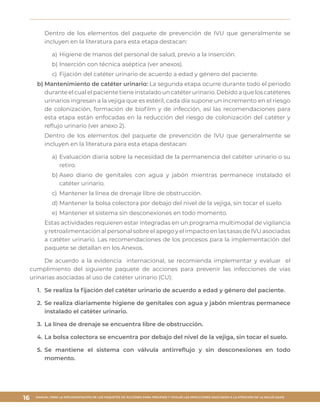 MANUAL PARA LA IMPLEMENTACIÓN DE LOS PAQUETES DE ACCIONES PARA PREVENIR Y VIGILAR LAS INFECCIONES ASOCIADAS A LA ATENCIÓN DE LA SALUD (IAAS)
16
Dentro de los elementos del paquete de prevención de IVU que generalmente se
incluyen en la literatura para esta etapa destacan:
a)	Higiene de manos del personal de salud, previo a la inserción.
b)	Inserción con técnica aséptica (ver anexos).
c)	 Fijación del catéter urinario de acuerdo a edad y género del paciente.
b)	Mantenimiento de catéter urinario: La segunda etapa ocurre durante todo el periodo
durante el cual el paciente tiene instalado un catéter urinario. Debido a que los catéteres
urinarios ingresan a la vejiga que es estéril, cada día supone un incremento en el riesgo
de colonización, formación de biofilm y de infección, así las recomendaciones para
esta etapa están enfocadas en la reducción del riesgo de colonización del catéter y
reflujo urinario (ver anexo 2).
Dentro de los elementos del paquete de prevención de IVU que generalmente se
incluyen en la literatura para esta etapa destacan:
a)	Evaluación diaria sobre la necesidad de la permanencia del catéter urinario o su
retiro.
b)	Aseo diario de genitales con agua y jabón mientras permanece instalado el
catéter urinario.
c)	 Mantener la línea de drenaje libre de obstrucción.
d)	Mantener la bolsa colectora por debajo del nivel de la vejiga, sin tocar el suelo.
e)	Mantener el sistema sin desconexiones en todo momento.
Estas actividades requieren estar integradas en un programa multimodal de vigilancia
y retroalimentación al personal sobre el apego y el impacto en las tasas de IVU asociadas
a catéter urinario. Las recomendaciones de los procesos para la implementación del
paquete se detallan en los Anexos.
De acuerdo a la evidencia internacional, se recomienda implementar y evaluar el
cumplimiento del siguiente paquete de acciones para prevenir las infecciones de vías
urinarias asociadas al uso de catéter urinario (CU):
1.	 Se realiza la fijación del catéter urinario de acuerdo a edad y género del paciente.
2.	Se realiza diariamente higiene de genitales con agua y jabón mientras permanece
instalado el catéter urinario.
3.	 La línea de drenaje se encuentra libre de obstrucción.
4.	La bolsa colectora se encuentra por debajo del nivel de la vejiga, sin tocar el suelo.
5.	 Se mantiene el sistema con válvula antirreflujo y sin desconexiones en todo
momento.
 