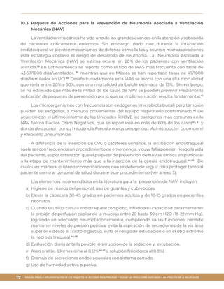 MANUAL PARA LA IMPLEMENTACIÓN DE LOS PAQUETES DE ACCIONES PARA PREVENIR Y VIGILAR LAS INFECCIONES ASOCIADAS A LA ATENCIÓN DE LA SALUD (IAAS)
17
10.3	 Paquete de Acciones para la Prevención de Neumonía Asociada a Ventilación
Mecánica (NAV)
La ventilación mecánica ha sido uno de los grandes avances en la atención y sobrevida
de pacientes críticamente enfermos. Sin embargo, dado que durante la intubación
endotraqueal se pierden mecanismos de defensa como la tos y ocurren microaspiraciones
esta estrategia conlleva el riesgo de desarrollo de neumonía. La Neumonía Asociada a
Ventilación Mecánica (NAV) se estima ocurre en 20% de los pacientes con ventilación
asistida.38
En Latinoamérica se reporta como el tipo de IAAS más frecuente con tasas de
43.67/1000 días/ventilador, 39
mientras que en México se han reportado tasas de 47/1000
días/ventilador en UCI.40
Desafortunadamente esta IAAS se asocia con una alta mortalidad
que varía entre 20% a 50%, con una mortalidad atribuible estimada de 13%. Sin embargo,
se ha estimado que más de la mitad de los casos de NAV se pueden prevenir mediante la
aplicación de paquetes de prevención por lo que su implementación resulta fundamental.41
Los microorganismos con frecuencia son endógenos (microbiota bucal) pero también
pueden ser exógenos, a menudo provenientes del equipo respiratorio contaminado.42
De
acuerdo con el último informe de las Unidades RHOVE los patógenos más comunes en la
NAV fueron Bacilos Gram Negativos, que se reportaron en más de 60% de los casos43, 6
y
donde destacaron por su frecuencia Pseudomonas aeruginosa, Acinetobacter baumannii
y Klebsiella pneumoniae.
A diferencia de la inserción de CVC o catéteres urinarios, la intubación endotraqueal
suele ser con frecuencia un procedimiento de emergencia, y cuya falla pone en riesgo la vida
del paciente, es por esta razón que el paquete de prevención de NAV se enfoca en particular
a la etapa de mantenimiento más que a la inserción de la cánula endotraqueal.44,45
De
cualquier manera, existen recomendaciones que se deben de seguir para proteger tanto al
paciente como al personal de salud durante este procedimiento (ver anexo 3).
Los elementos recomendados en la literatura para la prevención de NAV incluyen:
a)	Higiene de manos del personal, uso de guantes y cubrebocas.
b)	Elevar la cabecera 30-45 grados en pacientes adultos y de 10-15 grados en pacientes
neonatos.
c)	 Cuando se utiliza cánula endotraqueal con globo, inflarlo a su capacidad para mantener
la presión de perfusión capilar de la mucosa entre 20 hasta 30 cm H2O (18-22 mm Hg),
logrando un adecuado neumotaponamiento, cumpliendo varias funciones: permite
mantener niveles de presión positiva, evita la aspiración de secreciones de la vía área
superior o desde el tracto digestivo, evita el riesgo de extubación o en el otro extremo
la necrosis traqueal.45,46
d)	Evaluación diaria ante la posible interrupción de la sedación y extubación.
e)	Aseo oral (ej. Clorhexidina al 0.12%46,47
o solución fisiológica al 0.9%).
f)	 Drenaje de secreciones endotraqueales con sistema cerrado.
g)	Uso de humedad activa o pasiva.
 