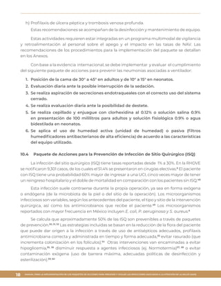 MANUAL PARA LA IMPLEMENTACIÓN DE LOS PAQUETES DE ACCIONES PARA PREVENIR Y VIGILAR LAS INFECCIONES ASOCIADAS A LA ATENCIÓN DE LA SALUD (IAAS)
18
h)	Profilaxis de úlcera péptica y trombosis venosa profunda.
Estas recomendaciones se acompañan de la desinfección y mantenimiento de equipo.
Estas actividades requieren estar integradas en un programa multimodal de vigilancia
y retroalimentación al personal sobre el apego y el impacto en las tasas de NAV. Las
recomendaciones de los procedimientos para la implementación del paquete se detallan
en los Anexos.
Con base a la evidencia internacional, se debe implementar y evaluar el cumplimiento
del siguiente paquete de acciones para prevenir las neumonías asociadas a ventilador:
1.	 Posición de la cama de 30° a 45° en adultos y de 10° a 15° en neonatos.
2.	 Evaluación diaria ante la posible interrupción de la sedación.
3.	 Se realiza aspiración de secreciones endotraqueales con el correcto uso del sistema
cerrado.
4.	Se realiza evaluación diaria ante la posibilidad de destete.
5.	Se realiza cepillado y enjuague con clorhexidina al 0.12% o solución salina 0.9%
en presentación de 100 mililitros para adultos y solución fisiológica 0.9% o agua
bidestilada en neonatos.
6.	Se aplica el uso de humedad activa (unidad de humedad) o pasiva (filtros
humedificadores antibacterianos de alta eficiencia) de acuerdo a las características
del equipo utilizado.
10.4	 Paquete de Acciones para la Prevención de Infección de Sitio Quirúrgico (ISQ)
La infección del sitio quirúrgico (ISQ) tiene tasas reportadas desde 1% a 30%. En la RHOVE
se notificaron 9,301 casos, de los cuales el 51.4% se presentaron en cirugías electivas.6
El paciente
con ISQ tiene una probabilidad 60% mayor de ingresar a una UCI, cinco veces mayor de tener
un reingreso hospitalario y el doble de mortalidad en comparación con los pacientes sin ISQ.48
Esta infección suele contraerse durante la propia operación, ya sea en forma exógena
o endógena (de la microbiota de la piel o del sitio de la operación). Los microorganismos
infecciosos son variables, según los antecedentes del paciente, el tipo y sitio de la intervención
quirúrgica, así como los antimicrobianos que recibe el paciente.49
Los microorganismos
reportados con mayor frecuencia en México incluyen E. coli, P. aeruginosa y S. aureus.6
Se calcula que aproximadamente 50% de las ISQ son prevenibles a través de paquetes
de prevención.50, 51, 52
Las estrategias incluidas se basan en la reducción de la flora del paciente
que puede dar origen a la infección a través de uso de antisépticos adecuados, profilaxis
antimicrobiana correcta y administrada en tiempo y forma adecuada,53
evitar rasurado (que
incrementa colonización en los folículos).54
Otras intervenciones van encaminadas a evitar
hipoglicemia,55, 56
disminuir respuesta a agentes infecciosos (ej. Normotermia)57, 58
o evitar
contaminación exógena (uso de barrera máxima, adecuadas políticas de desinfección y
esterilización).59, 60
 