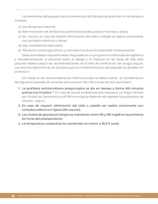 MANUAL PARA LA IMPLEMENTACIÓN DE LOS PAQUETES DE ACCIONES PARA PREVENIR Y VIGILAR LAS INFECCIONES ASOCIADAS A LA ATENCIÓN DE LA SALUD (IAAS)
19
Los elementos del paquete para la prevención de ISQ que se describen en la literatura
incluyen:
a)	Uso de barrera máxima.
b)	Administración de antibióticos profilácticos (adecuados en tiempo y dosis).
c)	No rasurar; en caso de requerir eliminación del vello o cabello se realiza únicamente
con cortadora eléctrica o tijeras.
d)	Usar antisépticos adecuados.
e)	 Mantener control glucémico y normotermia durante el periodo intraoperatorio.
Estas actividades requieren estar integradas en un programa multimodal de vigilancia
y retroalimentación al personal sobre el apego y el impacto en las tasas de ISQ. Este
paquete deberá seguir las recomendaciones de la lista de verificación de cirugía segura.
Las recomendaciones de los procesos para la implementación del paquete se detallan en
el Anexo 4.
Con base en las recomendaciones internacionales se debe evaluar el cumplimiento
del siguiente paquete de acciones para prevenir las infecciones de sitio quirúrgico:
1.	 La profilaxis antimicrobiana prequirúrgica se dio en tiempo y forma (60 minutos
previos a la incisión). * En caso de uso de antibióticos que requieran un mayor tiempo
de infusión (ej. Vancomicina, 60-90 minutos) se deberán de respetar los protocolos de
infusión segura.
2.	 En caso de requerir eliminación del vello o cabello ser realiza únicamente con
cortadora eléctrica o tijeras (No rasurar).
3.	 Los niveles de glucosa en sangre se mantienen entre 110 y 180 mg/dl en las primeras
24 horas del postoperatorio.
4.	La temperatura corporal se ha mantenido no menor a 35.5°C (oral).
 