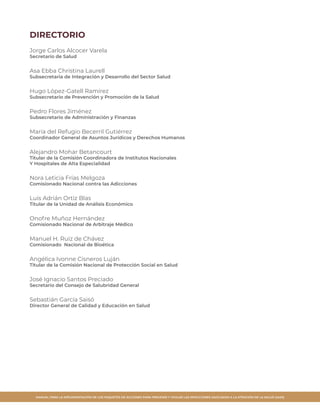 MANUAL PARA LA IMPLEMENTACIÓN DE LOS PAQUETES DE ACCIONES PARA PREVENIR Y VIGILAR LAS INFECCIONES ASOCIADAS A LA ATENCIÓN DE LA SALUD (IAAS)
DIRECTORIO
Jorge Carlos Alcocer Varela
Secretario de Salud
Asa Ebba Christina Laurell
Subsecretaria de Integración y Desarrollo del Sector Salud
Hugo López-Gatell Ramírez
Subsecretario de Prevención y Promoción de la Salud
Pedro Flores Jiménez
Subsecretario de Administración y Finanzas
María del Refugio Becerril Gutiérrez
Coordinador General de Asuntos Jurídicos y Derechos Humanos
Alejandro Mohar Betancourt
Titular de la Comisión Coordinadora de Institutos Nacionales
Y Hospitales de Alta Especialidad
Nora Leticia Frías Melgoza
Comisionado Nacional contra las Adicciones
Luis Adrián Ortiz Blas
Titular de la Unidad de Análisis Económico
Onofre Muñoz Hernández
Comisionado Nacional de Arbitraje Médico
Manuel H. Ruiz de Chávez
Comisionado Nacional de Bioética
Angélica Ivonne Cisneros Luján
Titular de la Comisión Nacional de Protección Social en Salud
José Ignacio Santos Preciado
Secretario del Consejo de Salubridad General
Sebastián García Saisó
Director General de Calidad y Educación en Salud
 