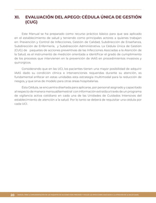 MANUAL PARA LA IMPLEMENTACIÓN DE LOS PAQUETES DE ACCIONES PARA PREVENIR Y VIGILAR LAS INFECCIONES ASOCIADAS A LA ATENCIÓN DE LA SALUD (IAAS)
20
XI.	 EVALUACIÓN DEL APEGO: CÉDULA ÚNICA DE GESTIÓN
(CUG)
Este Manual se ha preparado como recurso práctico básico para que sea aplicado
en el establecimiento de salud y teniendo como principales actores a quienes trabajan
en: Prevención y Control de Infecciones, Gestión de Calidad, Subdirección de Enseñanza,
Subdirección de Enfermería, y Subdirección Administrativa. La Cédula Única de Gestión
(CUG) de paquetes de acciones preventivas de las Infecciones Asociadas a la Atención de
la Salud, es el instrumento de medición orientada a identificar el grado de cumplimiento
de los procesos que intervienen en la prevención de IAAS en procedimientos invasivos y
quirúrgicos.
Considerando que en las UCI, los pacientes tienen una mayor posibilidad de adquirir
IAAS dado su condición clínica e intervenciones requeridas durante su atención, es
fundamental enfocar en estas unidades esta estrategia multimodal para la reducción de
riesgos, y que sirva de modelo para otras áreas hospitalarias.
Ésta Cédula, se encuentra diseñada para aplicarse, por personal asignado y capacitado
al respecto de manera mensual/semestral con información extraída a través de un programa
de vigilancia activa cotidiano en cada una de las Unidades de Cuidados Intensivos del
establecimiento de atención a la salud. Por lo tanto se deberá de requisitar una cédula por
cada UCI.
 