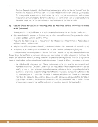 MANUAL PARA LA IMPLEMENTACIÓN DE LOS PAQUETES DE ACCIONES PARA PREVENIR Y VIGILAR LAS INFECCIONES ASOCIADAS A LA ATENCIÓN DE LA SALUD (IAAS)
23
Central; Tasa de Infección de Vías Urinarias Asociada a Uso de Sonda Vesical; Tasa de
Neumonía Asociada a Ventilación Mecánica y Tasa de Infección en Sitio Quirúrgico).
En la segunda se encuentra la fórmula de cada uno de estos cuatro indicadores
mostrando el numerador y denominador que los conforman y en la tercera columna
llamada “Tasa”, se captura el resultado de cada uno de los Indicadores.
c)	 Cédula Única de Gestión de los Paquetes de Acciones para la Prevención de las
IAAS (mensual)
Se encuentra constituido por una hoja para cada paquete de acción los cuales son:
▶▶ 	Paquete de Acciones para la Prevención de Infección del Torrente Sanguíneo Asociado
al uso de Catéter Venoso Central (CVC).
▶▶ 	Paquete de Acciones para la Prevención de Infección de Vías Urinarias Asociadas al
uso de Catéter Urinario (CU).
▶▶ 	Paquete de Acciones para la Prevención de Neumonía Asociada a Ventilación Mecánica (VM).
▶▶ 	Paquete de Acciones para la Prevención de Infección de Sitio Quirúrgico (ISQ).
Es importante señalar que en la Cédula Única de Gestión de los Paquetes de Acciones
Preventivas de las IAAS, se incluyen elementos esenciales considerados como factibles de
medir en pacientes de la UCI; de igual forma el personal encargado de realizar la vigilancia
tiene la facultad de incluir otras áreas hospitalarias para fines de análisis y mejora de procesos.
▶▶ 	La cédula está integrada con filas y columnas; en la primera fila se encuentra el
nombre de Cédula Única de Gestión de los Paquetes de Acciones Preventivas de las
IAAS y la instrucción de llenado con el siguiente código: se debe colocar la palabra SI
cuando la respuesta es positiva, la palabra NO si la respuesta es negativa y NA cuando
no sea aplicable el criterio del paquete a evaluar; en la tercera fila se encuentra el
nombre del paquete de acciones de prevención por aplicar; la cuarta fila denota el
porcentaje total de cumplimiento para cada uno de los criterios y en la última fila se
encuentra el espacio para el llenado con el nombre y cargo del evaluador.
 