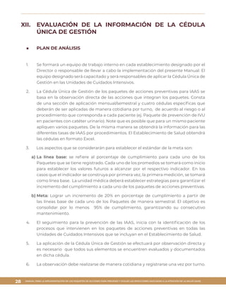 MANUAL PARA LA IMPLEMENTACIÓN DE LOS PAQUETES DE ACCIONES PARA PREVENIR Y VIGILAR LAS INFECCIONES ASOCIADAS A LA ATENCIÓN DE LA SALUD (IAAS)
28
XII.	 	EVALUACIÓN DE LA INFORMACIÓN DE LA CÉDULA
ÚNICA DE GESTIÓN
■■ PLAN DE ANÁLISIS
1.	 Se formará un equipo de trabajo interno en cada establecimiento designado por el
Director o responsable de llevar a cabo la implementación del presente Manual. El
equipo designado será capacitado y será responsables de aplicar la Cédula Única de
Gestión en las Unidades de Cuidados Intensivos.
2.	 La Cédula Única de Gestión de los paquetes de acciones preventivas para IAAS se
basa en la observación directa de las acciones que integran los paquetes. Consta
de una sección de aplicación mensual/semestral y cuatro cédulas específicas que
deberán de ser aplicadas de manera cotidiana por turno, de acuerdo al riesgo o al
procedimiento que corresponda a cada paciente (ej. Paquete de prevención de IVU
en pacientes con catéter urinario). Note que es posible que para un mismo paciente
apliquen varios paquetes. De la misma manera se obtendrá la información para las
diferentes tasas de IAAS por procedimientos. El Establecimiento de Salud obtendrá
las cédulas en formato Excel.
3.	 Los aspectos que se considerarán para establecer el estándar de la meta son:
a)	La línea base: se refiere al porcentaje de cumplimiento para cada uno de los
Paquetes que se tiene registrado. Cada uno de los promedios se tomará como inicio
para establecer los valores futuros a alcanzar por el respectivo indicador. En los
casos que el indicador se construya por primera vez, la primera medición, se tomará
como línea base. La unidad médica deberá establecer estrategias para garantizar el
incremento del cumplimiento a cada uno de los paquetes de acciones preventivas.
b)	Meta: Lograr un incremento de 20% en porcentaje de cumplimiento a partir de
las líneas base de cada uno de los Paquetes de manera semestral. El objetivo es
consolidar por lo menos 95% de cumplimiento, garantizando su consecutivo
mantenimiento.
4.	 El seguimiento para la prevención de las IAAS, inicia con la identificación de los
procesos que intervienen en los paquetes de acciones preventivas en todas las
Unidades de Cuidados Intensivos que se incluyan en el Establecimiento de Salud.
5.	 La aplicación de la Cédula Única de Gestión se efectuará por observación directa y
es necesario que todos sus elementos se encuentren evaluados y documentados
en dicha cédula.
6.	 La observación debe realizarse de manera cotidiana y registrarse una vez por turno.
 