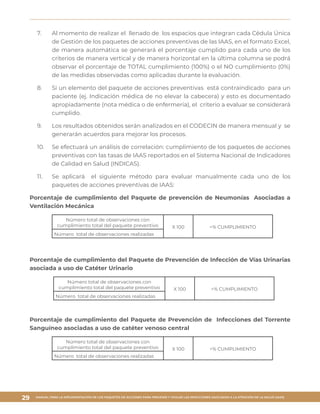 MANUAL PARA LA IMPLEMENTACIÓN DE LOS PAQUETES DE ACCIONES PARA PREVENIR Y VIGILAR LAS INFECCIONES ASOCIADAS A LA ATENCIÓN DE LA SALUD (IAAS)
29
7.	 Al momento de realizar el llenado de los espacios que integran cada Cédula Única
de Gestión de los paquetes de acciones preventivas de las IAAS, en el formato Excel,
de manera automática se generará el porcentaje cumplido para cada uno de los
criterios de manera vertical y de manera horizontal en la última columna se podrá
observar el porcentaje de TOTAL cumplimiento (100%) o el NO cumplimiento (0%)
de las medidas observadas como aplicadas durante la evaluación.
8.	 Si un elemento del paquete de acciones preventivas está contraindicado para un
paciente (ej. Indicación médica de no elevar la cabecera) y esto es documentado
apropiadamente (nota médica o de enfermería), el criterio a evaluar se considerará
cumplido.
9.	 Los resultados obtenidos serán analizados en el CODECIN de manera mensual y se
generarán acuerdos para mejorar los procesos.
10.	 Se efectuará un análisis de correlación: cumplimiento de los paquetes de acciones
preventivas con las tasas de IAAS reportados en el Sistema Nacional de Indicadores
de Calidad en Salud (INDICAS).
11.	 Se aplicará el siguiente método para evaluar manualmente cada uno de los
paquetes de acciones preventivas de IAAS:
Porcentaje de cumplimiento del Paquete de prevención de Neumonías Asociadas a
Ventilación Mecánica
Número total de observaciones con
cumplimiento total del paquete preventivo X 100 =% CUMPLIMIENTO
Número total de observaciones realizadas
Porcentaje de cumplimiento del Paquete de Prevención de Infección de Vías Urinarias
asociada a uso de Catéter Urinario
Número total de observaciones con
cumplimiento total del paquete preventivo X 100 =% CUMPLIMIENTO
Número total de observaciones realizadas
Porcentaje de cumplimiento del Paquete de Prevención de Infecciones del Torrente
Sanguíneo asociadas a uso de catéter venoso central
Número total de observaciones con
cumplimiento total del paquete preventivo X 100 =% CUMPLIMIENTO
Número total de observaciones realizadas
 