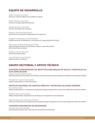 MANUAL PARA LA IMPLEMENTACIÓN DE LOS PAQUETES DE ACCIONES PARA PREVENIR Y VIGILAR LAS INFECCIONES ASOCIADAS A LA ATENCIÓN DE LA SALUD (IAAS)
EQUIPO DE DESARROLLO
Odet Sarabia González
Directora General Adjunta de Calidad en Salud
Pablo Moreno Sánchez
Director de Seguridad del Paciente
Israel Zenteno Martínez
Director de Mejora de Procesos
Mónica Sánchez Rodríguez
Subdirectora de Gestión y Seguridad de la Atención
Ángela Guadalupe Luna Mendoza
Subdirectora de Investigación y Enseñanza en Seguridad del Paciente
Fernando Andrés Rodríguez Farfán
Jefe del Departamento de Monitoreo, Mejora y Estandarización
De los Servicios de Salud
Roselia Sernas Romero
Enfermera Especialista
Luis David Soriano Zavala
Diseño Gráfico y Editorial
GRUPO SECTORIAL Y APOYO TÉCNICO
COMISIÓN COORDINADORA DE INSTITUTOS NACIONALES DE SALUD Y HOSPITALES DE
ALTA ESPECIALIDAD
Erasto Cosme Suárez Ortiz
Representante de la Comisión Coordinadora de Institutos Nacionales de Salud y Hospitales de Alta Especialidad
Monserrat Huerta Hernández
Médico Especialista en Área Normativa
INSTITUTO NACIONAL DE CIENCIAS MÉDICAS Y NUTRICIÓN SALVADOR ZUBIRÁN
Eric Ochoa Hein
Médico Especialista “A”, Subdirección de Epidemiología Hospitalaria y Control de Calidad de la Atención Médica
Alethse De la Torre Rosas
Médico Especialista, Departamento de Reacción Hospitalaria ante Desastres
Martha Asunción Huertas Jiménez
Enfermera Jefe de Servicio, Subdirección de Epidemiología Hospitalaria y Control de Calidad de la Atención Médica
COMISIÓN PERMANENTE DE ENFERMERÍA
Claudia Leija Hernández
Coordinadora General de la Comisión Permanente de Enfermería
 