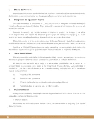 MANUAL PARA LA IMPLEMENTACIÓN DE LOS PAQUETES DE ACCIONES PARA PREVENIR Y VIGILAR LAS INFECCIONES ASOCIADAS A LA ATENCIÓN DE LA SALUD (IAAS)
31
1.	 Mejora de Procesos
El propósito del análisis de la información obtenida con la aplicación de la Cédula Única
de Gestión, es permitir detectar los riesgos para favorecer la toma de decisiones.
2.	 Integración de equipos de mejora
Una vez detectado el problema el CODECIN y la UVEH integran acciones de mejora
y realizan las siguientes actividades: Citan a reunión a personal conocedor del proceso y/o
expertos invitados.
Durante la reunión se decide quienes integran el equipo de trabajo, y se elige
a un responsable con poder de decisión quien apoya el trabajo en equipo y su buen
funcionamiento, para la aplicación y desarrollo de las acciones de mejora.
El equipo analiza el proceso a mejorar para distinguir la causa y sus efectos, apoyados
en herramientas de calidad como son: Lluvia de Ideas y Diagrama Causa Efecto, entre otros.
Notificar al COCASEP las acciones de mejora a realizar como resultado de la detección
de áreas de oportunidad, para que estos sean incorporados en el Proyecto de Mejora.
3.	 Toma de decisiones
El equipo considerando la factibilidad, oportunidad, costos y apoyado en herramientas
de calidad, propone alternativas de corrección, apoyado en el Método de Hanlon.
El método de Hanlon,61
está dirigido a establecer prioridades de acuerdo a la
problemática encontrada con base a la magnitud, trascendencia, vulnerabilidad y
factibilidad, que dará paso al diseño de acciones de mejora y su implementación basado en
cuatro componentes:
a)	 Magnitud del problema
b)	 Severidad del problema
c)	 Eficacia de la solución (o bien la resolución del problema)
d)	 Factibilidad de programa o de la intervención.
4.	Implementación
Para garantizar el éxito de este proceso se sugiere la elaboración de un Plan de Acción
apoyado en el siguiente esquema:
▶▶ Plan de acción
Establecer las acciones que se llevan a cabo para establecer la mejora y que deben
documentarse.
 