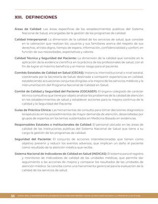 MANUAL PARA LA IMPLEMENTACIÓN DE LOS PAQUETES DE ACCIONES PARA PREVENIR Y VIGILAR LAS INFECCIONES ASOCIADAS A LA ATENCIÓN DE LA SALUD (IAAS)
33
XIII.	 DEFINICIONES
Áreas de Calidad: Las áreas específicas de los establecimientos públicos del Sistema
Nacional de Salud, encargadas de la gestión de los programas de calidad.
Calidad Interpersonal: La dimensión de la calidad de los servicios de salud, que consiste
en la valoración que realizan los usuarios y sus familiares acerca del respeto de sus
derechos, al trato digno, tiempo de espera, información, confidencialidad y confort; en
función de sus necesidades, expectativas y valores.
Calidad Técnica y Seguridad del Paciente: La dimensión de la calidad que consiste en la
aplicación de la evidencia científica en la práctica de los profesionales de salud, con el
fin de lograr el máximo beneficio y el menor riesgo para el paciente.
Comités Estatales de Calidad en Salud (CECAS): Instancia interinstitucional a nivel estatal,
coordinada por la Secretaría de Salud, destinada a compartir experiencias en calidad,
estableciendo actuaciones conjuntas dirigidas a la mejora de los servicios médicos y la
instrumentación del Programa Nacional de Calidad en Salud.
Comité de Calidad y Seguridad del Paciente (COCASEP): El órgano colegiado de carácter
técnico consultivo que tiene por objeto analizar los problemas de la calidad de atención
en los establecimientos de salud y establecer acciones para la mejora continua de la
calidad y la Seguridad del Paciente.
Guías de Práctica Clínica: Las herramientas de consulta para tomar decisiones diagnóstico
terapéuticas en los procedimientos de mayor demanda de atención, desarrolladas por
grupos de expertos en los temas sustentados en Medicina Basada en evidencias.
Responsables Estatales o institucionales de Calidad: El personal ubicado en las áreas de
calidad de las instituciones públicas del Sistema Nacional de Salud que tiene a su
cargo la gestión de los programas de calidad.
Seguridad del Paciente: El conjunto de acciones interrelacionadas que tienen como
objetivo prevenir y reducir los eventos adversos, que implican un daño al paciente
como resultado de la atención médica que recibe.
Sistema Nacional de Indicadores de Calidad en Salud (INDICAS): El sistema para el registro
y monitoreo de indicadores de calidad de las unidades médicas, que permite dar
seguimiento a las acciones de mejora y comparar los resultados de las unidades de
atención médica. Se concibe como una herramienta gerencial para la evaluación de la
calidad de los servicios de salud.
 