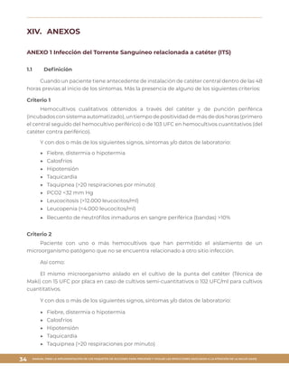 MANUAL PARA LA IMPLEMENTACIÓN DE LOS PAQUETES DE ACCIONES PARA PREVENIR Y VIGILAR LAS INFECCIONES ASOCIADAS A LA ATENCIÓN DE LA SALUD (IAAS)
34
XIV.	 ANEXOS
ANEXO 1 Infección del Torrente Sanguíneo relacionada a catéter (ITS)
1.1	 Definición
Cuando un paciente tiene antecedente de instalación de catéter central dentro de las 48
horas previas al inicio de los síntomas. Más la presencia de alguno de los siguientes criterios:
Criterio 1
Hemocultivos cualitativos obtenidos a través del catéter y de punción periférica
(incubadosconsistemaautomatizado),untiempodepositividaddemásdedoshoras(primero
el central seguido del hemocultivo periférico) o de 103 UFC en hemocultivos cuantitativos (del
catéter contra periférico).
Y con dos o más de los siguientes signos, síntomas y/o datos de laboratorio:
▶▶ 	Fiebre, distermia o hipotermia
▶▶ 	Calosfríos
▶▶ 	Hipotensión
▶▶ 	Taquicardia
▶▶ 	Taquipnea (>20 respiraciones por minuto)
▶▶ 	PCO2 <32 mm Hg
▶▶ 	Leucocitosis (>12.000 leucocitos/ml)
▶▶ 	Leucopenia (<4.000 leucocitos/ml)
▶▶ 	Recuento de neutrófilos inmaduros en sangre periférica (bandas) >10%
Criterio 2
Paciente con uno o más hemocultivos que han permitido el aislamiento de un
microorganismo patógeno que no se encuentra relacionado a otro sitio infección.
Así como:
El mismo microorganismo aislado en el cultivo de la punta del catéter (Técnica de
Maki) con 15 UFC por placa en caso de cultivos semi-cuantitativos o 102 UFC/ml para cultivos
cuantitativos.
Y con dos o más de los siguientes signos, síntomas y/o datos de laboratorio:
▶▶ 	Fiebre, distermia o hipotermia
▶▶ 	Calosfríos
▶▶ 	Hipotensión
▶▶ 	Taquicardia
▶▶ 	Taquipnea (>20 respiraciones por minuto)
 
