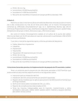 MANUAL PARA LA IMPLEMENTACIÓN DE LOS PAQUETES DE ACCIONES PARA PREVENIR Y VIGILAR LAS INFECCIONES ASOCIADAS A LA ATENCIÓN DE LA SALUD (IAAS)
35
▶▶ 	PCO2 <32 mm Hg
▶▶ 	Leucocitosis (>12.000 leucocitos/ml)
▶▶ 	Leucopenia (<4.000 leucocitos/ml)
▶▶ 	Recuento de neutrófilos inmaduros en sangre periférica (bandas) >10%
Criterio 3
Paciente con dos o más hemocultivos tomados de diferentes sitios de punción el mismo
día o días consecutivos (no más de 24 horas entre ellos), con el mismo microorganismo
comensal (ej. Difteroides [Corynebacterium spp. no C. diphtheriae], Bacillus spp. [No B.
anthracis], Propionibacterium spp., Estafilococo coagulasa negativo [incluye S. epidermidis],
Estreptococo del grupo viridans, Aerococcus spp., y Micrococcus spp.).
Así como el mismo microorganismo aislado en el cultivo de la punta del catéter
(Técnica de Maki) con 15 UFC por placa en caso de cultivos semi-cuantitativos o 102 UFC/ml
para cultivos cuantitativos.
Y con dos o más de los siguientes signos, síntomas y/o datos de laboratorio:
▶▶ 	Fiebre, distermia o hipotermia
▶▶ 	Calosfríos
▶▶ 	Hipotensión
▶▶ 	Taquicardia
▶▶ 	Taquipnea (>20 respiraciones por minuto)
▶▶ 	PCO2 <32 mm Hg
▶▶ 	Leucocitosis (>12.000 leucocitos/ml)
▶▶ 	Leucopenia (<4.000 leucocitos/ml)
▶▶ 	Recuento de neutrófilos inmaduros en sangre periférica (bandas) >10%
1.2 Acciones Generales previas a la implementación de paquete de ITS asociado a catéter
Tener un protocolo para la prevención de infecciones asociadas a CVC.62
Verificar que
exista evidencia documental, específicamente en los siguientes rubros:
▶▶ 	Indicación para la instalación del CVC.
▶▶ 	Instalación del CVC exclusivamente por personal capacitado.
▶▶ 	Registro de las medidas que se aplican para prevenir las IAAS durante el tiempo que
se tenga instalado.
▶▶ 	Verificación diaria sobre necesidad de CVC y su retiro.
▶▶ 	Reporte de complicaciones relacionadas al CVC.
▶▶ 	Tener los insumos indispensables para la inserción, mantenimiento y retiro
(antiséptico adecuado, catéter estéril, apósito estéril, material y equipos estériles)
del catéter venoso central.
 