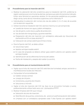 MANUAL PARA LA IMPLEMENTACIÓN DE LOS PAQUETES DE ACCIONES PARA PREVENIR Y VIGILAR LAS INFECCIONES ASOCIADAS A LA ATENCIÓN DE LA SALUD (IAAS)
36
1.3	 Procedimiento para la inserción del CVC
▶▶ 	Realizar la valoración del sitio anatómico para la instalación del CVC, preferirse la
región subclavia por encima de las demás, siempre que esté clínicamente indicado.
Evitar vena femoral en pacientes adultos. En los pacientes pediátricos se pueden
elegir venas, tanto de los miembros superiores como inferiores. 62
▶▶ 	Individualizar la selección del número de vías de catéter (1, 2 o 3 vías), de acuerdo
con la atención requerida.
▶▶ 	Utilizar durante la instalación del CVC, barrera máxima, la cual comprende:
■■ 	Lavado de manos con agua y jabón antiséptico.
■■ 	Uso de gorro, cubre-boca y gafas de protección.
■■ 	Uso de bata de manga larga y guantes estériles.
■■ 	Preparación del sitio de inserción con antiséptico adecuado (ej. Gluconato de
clorhexidina al 2% en base alcohol). 22
■■ 	Colocación de campo estéril para limitar el área.
▶▶ 	Para la fijación del CVC, se debe utilizar:
■■ 	Sutura tipo nylon.
■■ 	Apósito semipermeable estéril.
■■ 	En caso de sangrado se deberá utilizar gasa estéril cubierta con apósito estéril
semipermeable.
■■ 	Identificación de los diferentes lúmenes del catéter.
■■ 	Fecha de instalación y asepsia del catéter (curación).
1.4	 Procedimiento para el mantenimiento del CVC
▶▶ 	Vigilar que el sitio de inserción del CVC esté libre de humedad, sangre, secreción o
manifestaciones locales de infección.
▶▶ 	Comprobar la funcionalidad de:
■■ Catéter venoso central.
■■ Línea(s) de infusión.
■■ Conectores y puertos de infusión.
■■ Soluciones a infundir.
▶▶ Vigilar el sitio de inserción del CVC (ej. Que no se encuentre húmedo o sucio),
preferentemente utilizar baño seco con clorhexidina.49,50,51,52
▶▶ 	Realizar limpieza del CVC que incluye:
■■ Valoración de sitio de inserción.
■■ Desinfección de puertos, conectores, etc. previo al uso/manipulación del catéter.
■■ Limpieza con un antiséptico apropiado cada 7 días fijando con apósito estéril
 