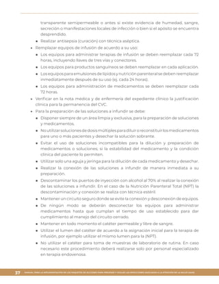 MANUAL PARA LA IMPLEMENTACIÓN DE LOS PAQUETES DE ACCIONES PARA PREVENIR Y VIGILAR LAS INFECCIONES ASOCIADAS A LA ATENCIÓN DE LA SALUD (IAAS)
37
transparente semipermeable o antes si existe evidencia de humedad, sangre,
secreción o manifestaciones locales de infección o bien si el apósito se encuentra
desprendido.
■■ Realizar antisepsia (curación) con técnica aséptica.
▶▶ 	Remplazar equipos de infusión de acuerdo a su uso:
■■ Los equipos para administrar terapias de infusión se deben reemplazar cada 72
horas, incluyendo llaves de tres vías y conectores.
■■ Los equipos para productos sanguíneos se deben reemplazar en cada aplicación.
■■ Losequiposparaemulsionesdelípidosynutriciónparenteralsedebenreemplazar
inmediatamente después de su uso (ej. cada 24 horas).
■■ Los equipos para administración de medicamentos se deben reemplazar cada
72 horas.
▶▶ 	Verificar en la nota médica y de enfermería del expediente clínico la justificación
clínica para la permanencia del CVC.
▶▶ 	Para la preparación de las soluciones a infundir se debe:
■■ Disponer siempre de un área limpia y exclusiva, para la preparación de soluciones
y medicamentos.
■■ Noutilizarsolucionesdedosismúltiplesparadiluiroreconstituirlosmedicamentos
para uno o más pacientes y desechar la solución sobrante.
■■ Evitar el uso de soluciones incompatibles para la dilución y preparación de
medicamentos o soluciones; si la estabilidad del medicamento y la condición
clínica del paciente lo permiten.
■■ Utilizar solo una aguja y jeringa para la dilución de cada medicamento y desechar.
■■ Realizar la conexión de las soluciones a infundir de manera inmediata a su
preparación.
■■ Descontaminar los puertos de inyección con alcohol al 70% al realizar la conexión
de las soluciones a infundir. En el caso de la Nutrición Parenteral Total (NPT) la
descontaminación y conexión se realiza con técnica estéril.
■■ Mantener un circuito seguro donde se evite la conexión y desconexión de equipos.
■■ De ningún modo se deberán desconectar los equipos para administrar
medicamentos hasta que cumplan el tiempo de uso establecido para dar
cumplimiento al manejo del circuito cerrado.
■■ Mantener en todo momento el catéter permeable y libre de sangre.
■■ Utilizar el lumen del catéter de acuerdo a la asignación inicial para la terapia de
infusión, por ejemplo utilizar el mismo lumen para la (NPT).
■■ No utilizar el catéter para toma de muestras de laboratorio de rutina. En caso
necesario este procedimiento deberá realizarse solo por personal especializado
en terapia endovenosa.
 