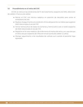 MANUAL PARA LA IMPLEMENTACIÓN DE LOS PAQUETES DE ACCIONES PARA PREVENIR Y VIGILAR LAS INFECCIONES ASOCIADAS A LA ATENCIÓN DE LA SALUD (IAAS)
38
1.5	 Procedimiento en el retiro del CVC
El CVC se retira en las condiciones de fin de tratamiento, sospecha de IAAS, disfunción
de catéter o fractura de catéter.
■■ Retirar el CVC con técnica aséptica en posición de decúbito para evitar el
embolismo de aire.
■■ Realizar el seguimiento a la condición clínica del paciente con datos que sugieran
IAAS relacionada al uso de CVC.
■■ Tomar hemocultivo de todos los lúmenes y hemocultivo solo si existe sospecha
de IAAS relacionada al uso de CVC.
■■ Registrar en la nota médica o de enfermería el motivo de retiro y en caso de que
el retiro sea por sospecha de infección enviar punta de catéter a cultivo.
■■ Otorgar seguimiento a los resultados de cultivos aun cuando el paciente haya
egresado.
 