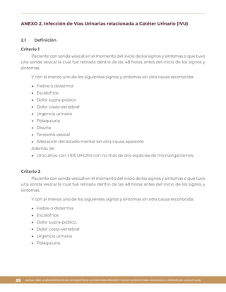 MANUAL PARA LA IMPLEMENTACIÓN DE LOS PAQUETES DE ACCIONES PARA PREVENIR Y VIGILAR LAS INFECCIONES ASOCIADAS A LA ATENCIÓN DE LA SALUD (IAAS)
39
ANEXO 2. Infección de Vías Urinarias relacionada a Catéter Urinario (IVU)
2.1	 Definición
Criterio 1
Paciente con sonda vesical en el momento del inicio de los signos y síntomas o que tuvo
una sonda vesical la cual fue retirada dentro de las 48 horas antes del inicio de los signos y
síntomas.
Y con al menos uno de los siguientes signos y síntomas sin otra causa reconocida:
▶▶ Fiebre o distermia
▶▶ Escalofríos
▶▶ Dolor supra-púbico
▶▶ Dolor costo-vertebral
▶▶ Urgencia urinaria
▶▶ Polaquiuria
▶▶ Disuria
▶▶ Tenesmo vesical
▶▶ Alteración del estado mental sin otra causa aparente
Además de:
▶▶ Urocultivo con ≥105 UFC/ml con no más de dos especies de microorganismos.
Criterio 2
Paciente con sonda vesical en el momento del inicio de los signos y síntomas o que tuvo
una sonda vesical la cual fue retirada dentro de las 48 horas antes del inicio de los signos y
síntomas.
Y con al menos uno de los siguientes signos y síntomas sin otra causa reconocida:
▶▶ Fiebre o distermia
▶▶ Escalofríos
▶▶ Dolor supra-púbico,
▶▶ Dolor costo-vertebral
▶▶ Urgencia urinaria
▶▶ Polaquiuria
 