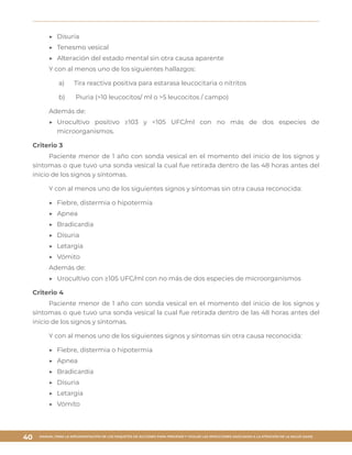 MANUAL PARA LA IMPLEMENTACIÓN DE LOS PAQUETES DE ACCIONES PARA PREVENIR Y VIGILAR LAS INFECCIONES ASOCIADAS A LA ATENCIÓN DE LA SALUD (IAAS)
40
▶▶ Disuria
▶▶ Tenesmo vesical
▶▶ Alteración del estado mental sin otra causa aparente
Y con al menos uno de los siguientes hallazgos:
a)	 Tira reactiva positiva para estarasa leucocitaria o nitritos
b)	 Piuria (>10 leucocitos/ ml o >5 leucocitos / campo)
Además de:
▶▶ Urocultivo positivo ≥103 y <105 UFC/ml con no más de dos especies de
microorganismos.
Criterio 3
Paciente menor de 1 año con sonda vesical en el momento del inicio de los signos y
síntomas o que tuvo una sonda vesical la cual fue retirada dentro de las 48 horas antes del
inicio de los signos y síntomas.
Y con al menos uno de los siguientes signos y síntomas sin otra causa reconocida:
▶▶ Fiebre, distermia o hipotermia
▶▶ Apnea
▶▶ Bradicardia
▶▶ Disuria
▶▶ Letargia
▶▶ Vómito
Además de:
▶▶ Urocultivo con ≥105 UFC/ml con no más de dos especies de microorganismos
Criterio 4
Paciente menor de 1 año con sonda vesical en el momento del inicio de los signos y
síntomas o que tuvo una sonda vesical la cual fue retirada dentro de las 48 horas antes del
inicio de los signos y síntomas.
Y con al menos uno de los siguientes signos y síntomas sin otra causa reconocida:
▶▶ Fiebre, distermia o hipotermia
▶▶ Apnea
▶▶ Bradicardia
▶▶ Disuria
▶▶ Letargia
▶▶ Vómito
 